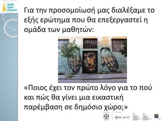 Για την προσομοίωσή μας διαλέξαμε το
εξής ερώτημα που θα επεξεργαστεί η
ομάδα των μαθητών:
«Ποιος έχει τον πρώτο λόγο για το πού
και πώς θα γίνει μια εικαστική
παρέμβαση σε δημόσιο χώρο;»
 