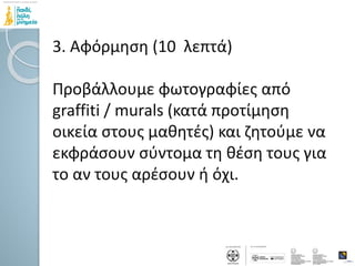 3. Αφόρμηση (10 λεπτά)
Προβάλλουμε φωτογραφίες από
graffiti / murals (κατά προτίμηση
οικεία στους μαθητές) και ζητούμε να
εκφράσουν σύντομα τη θέση τους για
το αν τους αρέσουν ή όχι.
 