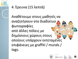 4. Έρευνα (15 λεπτά)
Αναθέτουμε στους μαθητές να
αναζητήσουν στο διαδίκτυο
φωτογραφίες
από άλλες πόλεις με
δημόσιους χώρους στους
οποίους υπάρχουν εκτεταμένες
επιφάνειες με graffiti / murals /
tags.
 