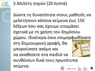 5.Μελέτη πηγών (20 λεπτά)
Δώστε τη δυνατότητα στους μαθητές να
μελετήσουν κάποια κείμενα έως 150
λέξεων που σας έχουμε ετοιμάσει
σχετικά με τη χρήση του δημόσιου
χώρου. Ιδιαίτερα όσοι επιμορφωθήκατε
στη δημιουργική γραφή, θα
μπορούσατε ακόμη και
να αναθέσετε στα παιδιά να
συνθέσουν δικά τους πρωτότυπα
κείμενα.
 
