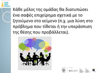Κάθε μέλος της ομάδας θα διατυπώσει
ένα σαφές επιχείρημα σχετικά με το
ζητούμενο στο κείμενο (π.χ. μια λύση στο
πρόβλημα που τίθεται ή την υπεράσπιση
της θέσης που προβάλλεται).
 