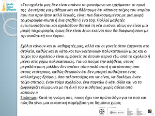 «Στο σχολείο μας δεν είναι σπάνιο το φαινόμενο να ερχόμαστε το πρωί
της Δευτέρας για μάθημα και να βλέπουμε ότι κάποιος τοίχος του κτιρίου
που πιο πριν ήταν απλά λευκός, είναι πια διακοσμημένος με μια μικρή
τοιχογραφία-mural ή ένα graffiti ή ένα tag. Πολλοί μαθητές
εντυπωσιάζονται και σχολιάζουν θετικά τη νέα εικόνα, ιδίως αν είναι μια
μικρή τοιχογραφία, όμως δεν είναι λίγοι εκείνοι που θα διαφωνήσουν με
την αισθητική του έργου.
Σχόλια κάνουν και οι καθηγητές μας, αλλά και οι γονείς όταν έρχονται στο
σχολείο, καθώς και οι κάτοικοι των γειτονικών πολυκατοικιών μιας και οι
τοίχοι του σχολείου είναι εμφανείς σε όποιον περνά έξω από το σχολείο ή
μένει στις γύρω πολυκατοικίες. Για να πούμε την αλήθεια, στους
μεγαλύτερους μάλλον δεν αρέσει τόσο πολύ αυτή η κατάσταση όσο
στους νεότερους, καθώς θεωρούν ότι δεν μπορεί αυθαίρετα ένας
καλλιτέχνης δρόμου, όσο ταλαντούχος και να είναι, να διαλέγει έναν
τοίχο σπιτιού, έναν τοίχο σχολείου, ένα παγκάκι ή κάτι άλλο και να το
ζωγραφίζει σύμφωνα με τη δική του αισθητική χωρίς άδεια από
κάποιον.»
Ερώτημα: Κατά τη γνώμη σας, ποιος έχει τον πρώτο λόγο για το πού και
πώς θα γίνει μια εικαστική παρέμβαση σε δημόσιο χώρο;
 