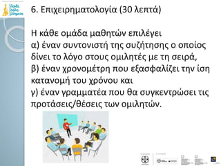 6. Επιχειρηματολογία (30 λεπτά)
Η κάθε ομάδα μαθητών επιλέγει
α) έναν συντονιστή της συζήτησης ο οποίος
δίνει το λόγο στους ομιλητές με τη σειρά,
β) έναν χρονομέτρη που εξασφαλίζει την ίση
κατανομή του χρόνου και
γ) έναν γραμματέα που θα συγκεντρώσει τις
προτάσεις/θέσεις των ομιλητών.
 