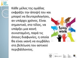 Κάθε μέλος της ομάδας
εκφράζει την άποψή του και
μπορεί να δευτερολογήσει,
αν υπάρχει χρόνος. Είναι
σημαντικό, στο τέλος, να
υπάρξει μια κοινή
συνισταμένη, παρά τις
όποιες διαφωνίες, η οποία
θα είναι ικανή να συμβάλει
στη βελτίωση του αστικού
περιβάλλοντος.
 