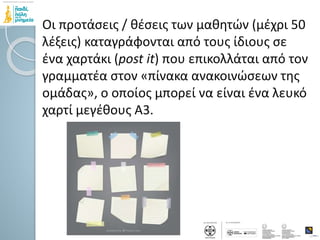 Οι προτάσεις / θέσεις των μαθητών (μέχρι 50
λέξεις) καταγράφονται από τους ίδιους σε
ένα χαρτάκι (post it) που επικολλάται από τον
γραμματέα στον «πίνακα ανακοινώσεων της
ομάδας», ο οποίος μπορεί να είναι ένα λευκό
χαρτί μεγέθους Α3.
 