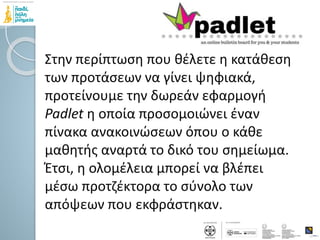 Στην περίπτωση που θέλετε η κατάθεση
των προτάσεων να γίνει ψηφιακά,
προτείνουμε την δωρεάν εφαρμογή
Padlet η οποία προσομοιώνει έναν
πίνακα ανακοινώσεων όπου ο κάθε
μαθητής αναρτά το δικό του σημείωμα.
Έτσι, η ολομέλεια μπορεί να βλέπει
μέσω προτζέκτορα το σύνολο των
απόψεων που εκφράστηκαν.
 