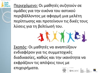 Περιεχόμενο: Οι μαθητές συζητούν σε
ομάδες για την εικόνα του αστικού
περιβάλλοντος με αφορμή μια μελέτη
περίπτωσης και προτείνουν τις δικές τους
λύσεις για τη βελτίωσή του.
Σκοπός: Οι μαθητές να αναπτύξουν
ενδιαφέρον για τις συμμετοχικές
διαδικασίες, καθώς και την ικανότητα να
εκφράζουν τις απόψεις τους με
επιχειρήματα.
 
