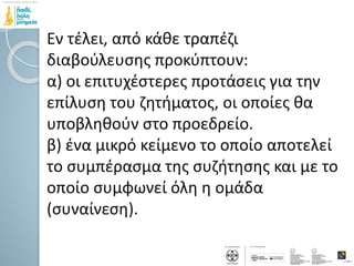 Εν τέλει, από κάθε τραπέζι
διαβούλευσης προκύπτουν:
α) οι επιτυχέστερες προτάσεις για την
επίλυση του ζητήματος, οι οποίες θα
υποβληθούν στο προεδρείο.
β) ένα μικρό κείμενο το οποίο αποτελεί
το συμπέρασμα της συζήτησης και με το
οποίο συμφωνεί όλη η ομάδα
(συναίνεση).
 