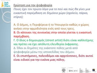 Ερώτηση για την ψηφοφορία
Ποιος έχει τον πρώτο λόγο για το πού και πώς θα γίνει μια
εικαστική παρέμβαση σε δημόσιο χώρο (σχολείο, πάρκο,
κτίριο);
Α. Ο Δήμος, η Περιφέρεια ή το Υπουργείο καθώς ο χώρος
ανήκει στην αρμοδιότητα ενός από τους τρεις.
Β. Οι κάτοικοι της συνοικίας στην οποία γίνεται η εικαστική
παρέμβαση.
Γ. Ο ίδιος ο δημιουργός (street artist) διότι είναι καλλιτέχνης
και πρέπει να έχει απόλυτη ελευθερία έκφρασης.
Δ. Όλοι οι δημότες της εκάστοτε πόλης μετά από
ψηφοφορία μέσω της ιστοσελίδας του Δήμου.
Ε. Οι επιστήμονες, πολεοδόμοι και αρχιτέκτονες, διότι αυτοί
είναι ειδικοί για την εικόνα μιας πόλης.
 