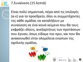 7.Συναίνεση (15 λεπτά)
Είναι πολύ σημαντικό, πέρα από τις επιλογές
(α-ε) για το προεδρείο, όλοι οι συμμετέχοντες
της κάθε ομάδας να καταλήξουν με
συναίνεση σε ένα κοινό κείμενο που θα τους
εκφράζει όλους, ανεξαρτήτως των προτάσεων
που έγιναν, όπως είδαμε πιο πριν, και που θα
ανακοινωθεί στην ολομέλεια ενώπιον της
σχολικής ομάδας.
 