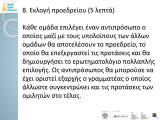 8. Εκλογή προεδρείου (5 λεπτά)
Κάθε ομάδα επιλέγει έναν αντιπρόσωπο ο
οποίος μαζί με τους υπολοίπους των άλλων
ομάδων θα αποτελέσουν το προεδρείο, το
οποίο θα επεξεργαστεί τις προτάσεις και θα
δημιουργήσει το ερωτηματολόγιο πολλαπλής
επιλογής. Ως αντιπρόσωπος θα μπορούσε να
έχει οριστεί εξαρχής ο γραμματέας ο οποίος
άλλωστε συγκεντρώνει και τις προτάσεις των
ομιλητών στο τέλος.
 