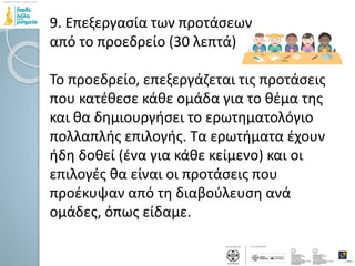 9. Επεξεργασία των προτάσεων
από το προεδρείο (30 λεπτά)
Το προεδρείο, επεξεργάζεται τις προτάσεις
που κατέθεσε κάθε ομάδα για το θέμα της
και θα δημιουργήσει το ερωτηματολόγιο
πολλαπλής επιλογής. Τα ερωτήματα έχουν
ήδη δοθεί (ένα για κάθε κείμενο) και οι
επιλογές θα είναι οι προτάσεις που
προέκυψαν από τη διαβούλευση ανά
ομάδες, όπως είδαμε.
 