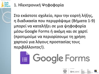 1. Ηλεκτρονική Ψηφοφορία
Στο εκάστοτε σχολείο, πριν την εορτή λήξης,
η διαδικασία που περιγράψαμε (Βήματα 1-9)
μπορεί να καταλήξει σε μια ψηφοφορία
μέσω Google Forms ή ακόμη και σε χαρτί
(προτιμούμε να περιορίσουμε τη χρήση
χαρτιού για λόγους προστασίας τους
περιβάλλοντος!).
 