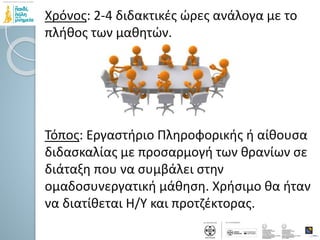 Χρόνος: 2-4 διδακτικές ώρες ανάλογα με το
πλήθος των μαθητών.
Τόπος: Εργαστήριο Πληροφορικής ή αίθουσα
διδασκαλίας με προσαρμογή των θρανίων σε
διάταξη που να συμβάλει στην
ομαδοσυνεργατική μάθηση. Χρήσιμο θα ήταν
να διατίθεται Η/Υ και προτζέκτορας.
 