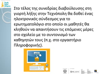 Στο τέλος της συνεδρίας διαβούλευσης στη
γιορτή λήξης στην Τεχνόπολη θα δοθεί ένας
ηλεκτρονικός σύνδεσμος για το
ερωτηματολόγιο στο οποίο οι μαθητές θα
κληθούν να απαντήσουν τις επόμενες μέρες
στο σχολείο με το συντονισμό των
καθηγητών τους (π.χ. στο εργαστήριο
Πληροφορικής).
 