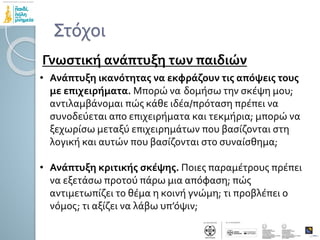 Στόχοι
Γνωστική ανάπτυξη των παιδιών
• Ανάπτυξη ικανότητας να εκφράζουν τις απόψεις τους
με επιχειρήματα. Μπορώ να δομήσω την σκέψη μου;
αντιλαμβάνομαι πώς κάθε ιδέα/πρόταση πρέπει να
συνοδεύεται απο επιχειρήματα και τεκμήρια; μπορώ να
ξεχωρίσω μεταξύ επιχειρημάτων που βασίζονται στη
λογική και αυτών που βασίζονται στο συναίσθημα;
• Ανάπτυξη κριτικής σκέψης. Ποιες παραμέτρους πρέπει
να εξετάσω προτού πάρω μια απόφαση; πώς
αντιμετωπίζει το θέμα η κοινή γνώμη; τι προβλέπει ο
νόμος; τι αξίζει να λάβω υπ’όψιν;
 