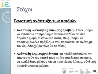 Στόχοι
Γνωστική ανάπτυξη των παιδιών
• Ανάπτυξη ικανότητας επίλυσης προβλημάτων μπορώ
να εντοπίσω τα προβλήματα που αναδύονται στο
δημόσιο χώρο; τι κάνω για αυτά; πώς μπορώ να
προσεγγίσω ένα πρόβλημα που προκύπτει σε σχέση με
τον δημόσιο χώρο; πώς θα το λύσω;
• Ανάπτυξη Δημιουργικότητας τα παιδιά καλούνται να
φανταστούν τον εαυτό τους σε ένα υποθετικό σενάριο,
να αναλάβουν ρόλους και να προτείνουν λύσεις, σύνθεση
πρωτότυπου κειμένου.
 