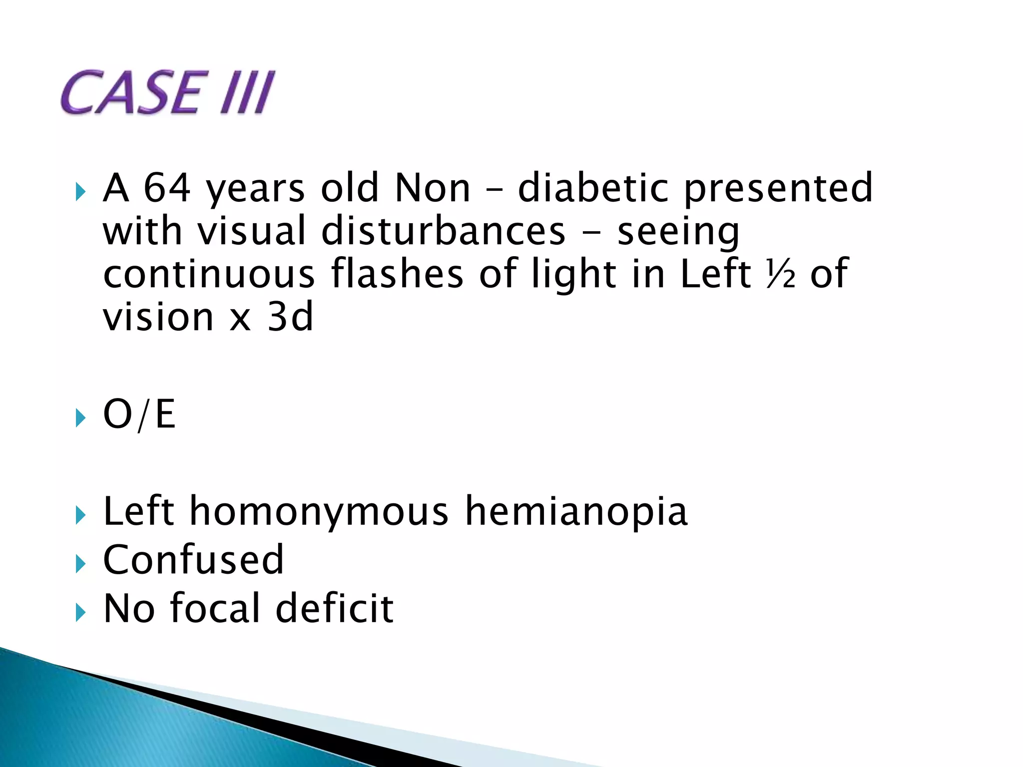  A 64 years old Non – diabetic presented
with visual disturbances - seeing
continuous flashes of light in Left ½ of
vision x 3d
 O/E
 Left homonymous hemianopia
 Confused
 No focal deficit
 