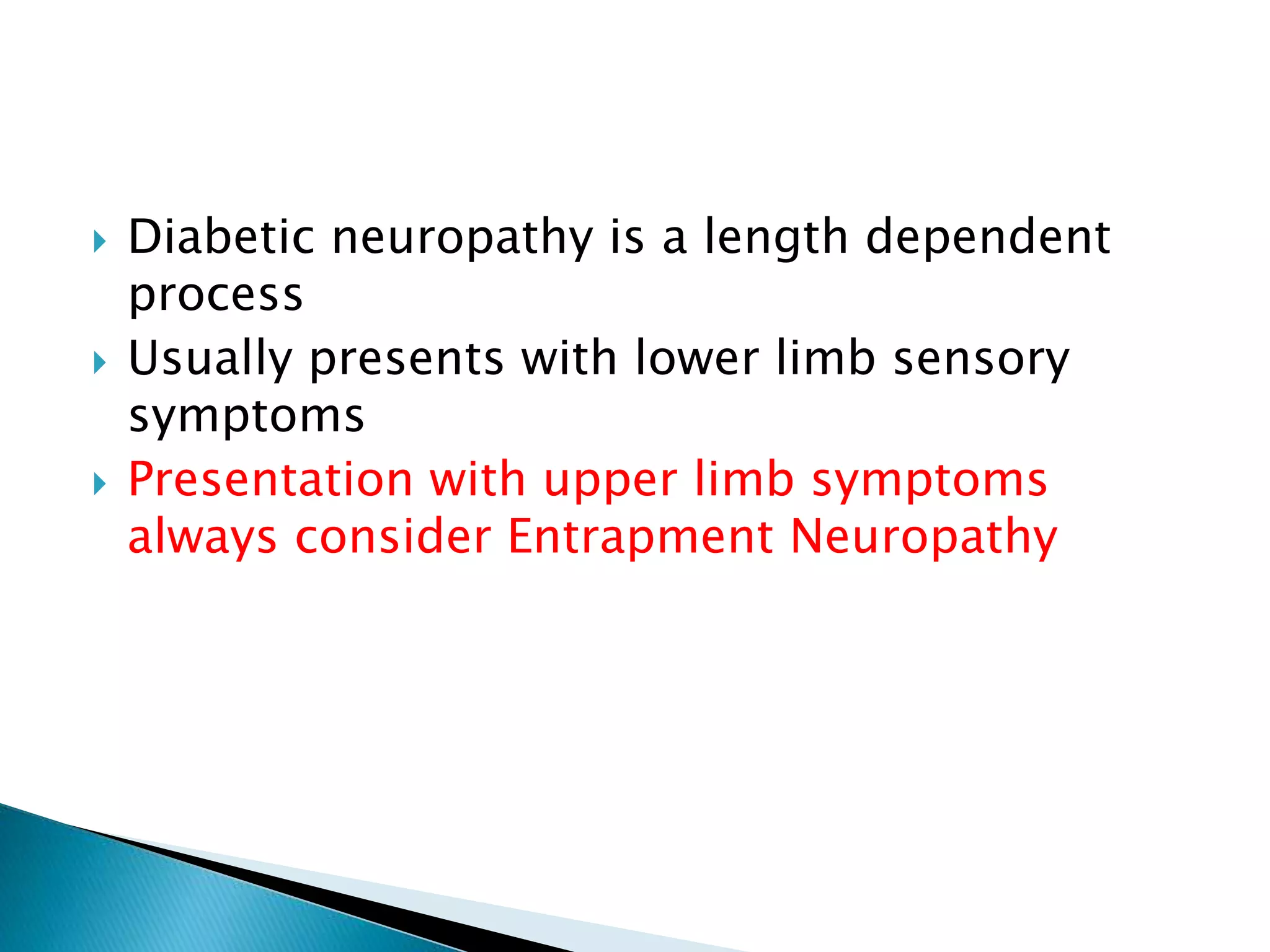  Diabetic neuropathy is a length dependent
process
 Usually presents with lower limb sensory
symptoms
 Presentation with upper limb symptoms
always consider Entrapment Neuropathy
 
