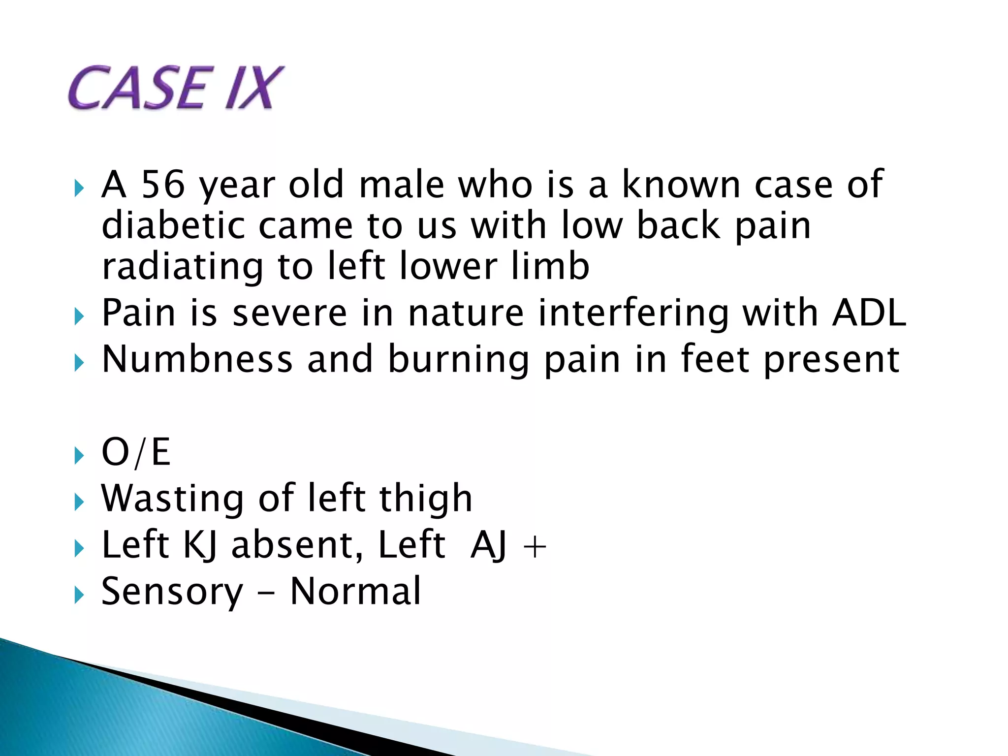  A 56 year old male who is a known case of
diabetic came to us with low back pain
radiating to left lower limb
 Pain is severe in nature interfering with ADL
 Numbness and burning pain in feet present
 O/E
 Wasting of left thigh
 Left KJ absent, Left AJ +
 Sensory - Normal
 