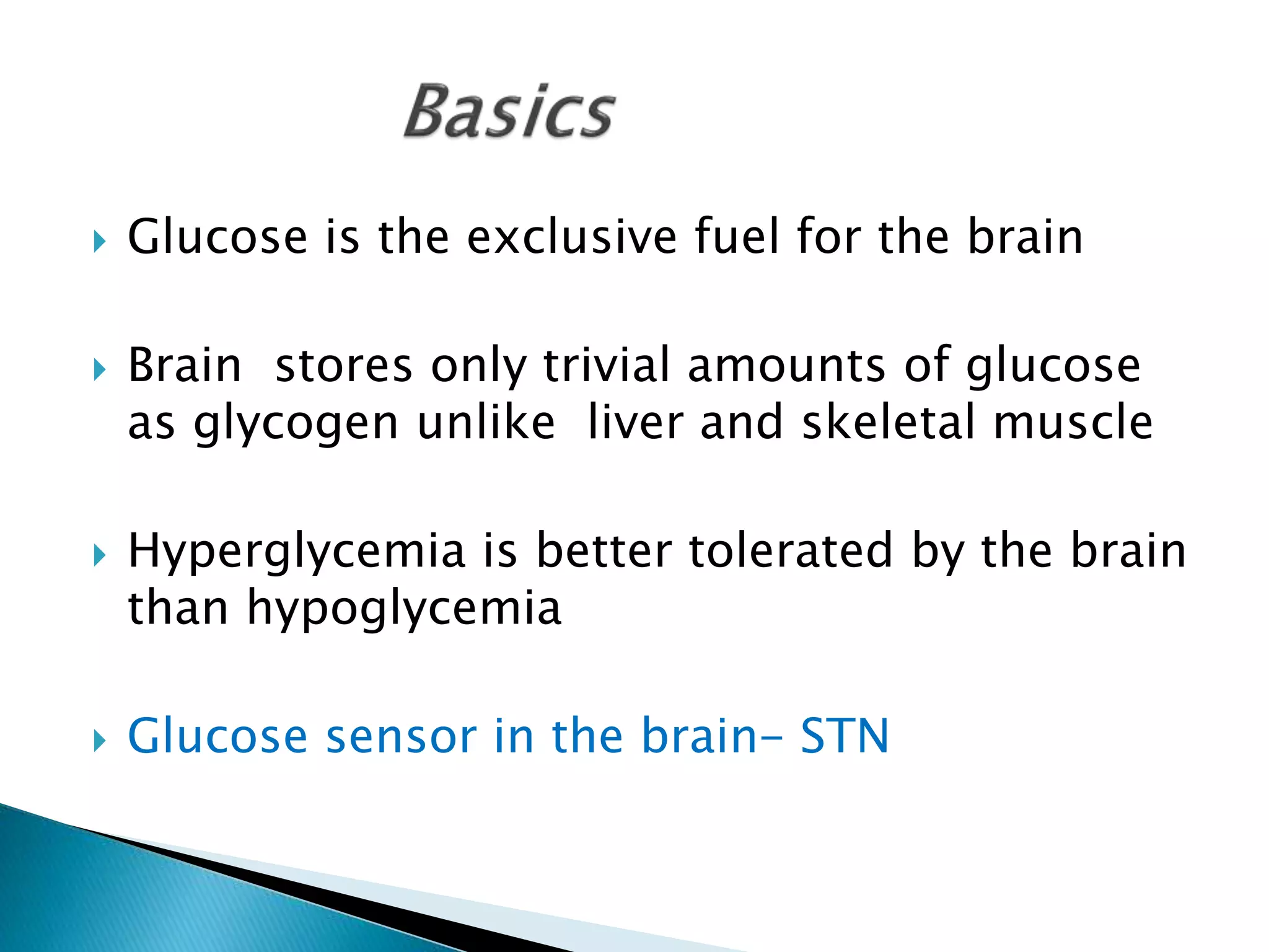  Glucose is the exclusive fuel for the brain
 Brain stores only trivial amounts of glucose
as glycogen unlike liver and skeletal muscle
 Hyperglycemia is better tolerated by the brain
than hypoglycemia
 Glucose sensor in the brain- STN
 