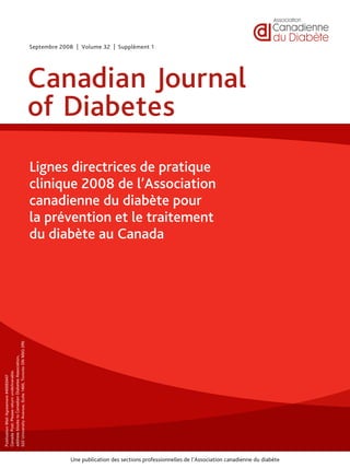Une publication des sections professionnelles de l’Association canadienne du diabète
PublicationMailAgreement#40063447
CanadaPost:Pleasereturnundeliverable
addressblockstoCanadianDiabetesAssociation,
522UniversityAvenue,Suite1400,TorontoONM5G2R5
Canadian Journal
of Diabetes
Septembre 2008 | Volume 32 | Supplément 1
Lignes directrices de pratique
clinique 2008 de l’Association
canadienne du diabète pour
la prévention et le traitement
du diabète au Canada
 