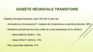 DIABÈTE NÉONATALE TRANSITOIRE
 Diabète néonatal transitoire, dans 50 à 60 % des cas
 Anomalie du chromosome 6 : maladie de l’empreinte ou imprinting disorder, 68%
 Mutations activatrices de sous-unités du canal potassique de la cellule β
 - Gène ABCC8 (SUR1), 13%
 - Gène KCNJ11 (Kir6.2), 10%
 Pas d’anomalie détectée, 9 %
 