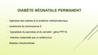  Agénésie des cellules β et acidémie méthylmalonique,
 Isodisomie du chromosome 6
 hypoplasie du pancréas et du cervelet : gène PTF1A
 infection maternelle par un entérovirus
 Maladie mitochondriale
DIABÈTE NÉONATALE PERMANENT
 