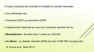  Facteur important de morbidité et mortalité en période néonatale.
 Une pathologie rare
 Transitoire (DNT) ou permanent (DNP)
 Fréquemment observée au cours de la première semaine de vie.
 Mondialement : Survient chez 1 enfant sur 300.000.
 Au Maroc : Le diabète néonatal (DNN) est rare (1/400 000 nouveau-nés)
(Z. Imane et al , Mars 2011)
 
