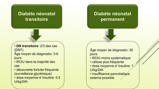 Diabète néonatal
transitoire
Diabète néonatal
permanent
• DN transitoire: 2/3 des cas
(DNT)
Âge moyen de diagnostic: 3-6
jours
• RCIU dans la majorité des
cas
• découverte fortuite fréquente
(surveillance glycémique)
• dose moyenne d ’insuline: 0.5
U/kg/24h
Âge moyen de diagnostic: 30
jours
• RCIU moins systématique
• cétose plus fréquente
• dose moyenne d ’insuline: 1
U/kg/24h
• insuffisance pancréatique
externe possible
 