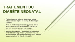 TRAITEMENT DU
DIABÈTE NÉONATAL
 Faciliter l’auto-surveillance glycémique qui est
indispensable à la prise en charge du diabète par
l’insuline.
 Avoir un meilleur équilibre de la glycémie, afin de
réduire le risque de complications à long terme.
 Prévenir la destruction des cellules bêta.
 Mesures de prévention: sensibiliser les parents sur
l’intérêt du dépistage précoce, les informer sur la
reconnaissance des signes révélateurs, pour prévenir
les complications du diabéte néonatale.
 