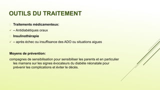 OUTILS DU TRAITEMENT
 Traitements médicamenteux:
 – Antidiabétiques oraux
 Insulinothérapie
 – après échec ou insuffisance des ADO ou situations aigues
Moyens de prévention:
compagnes de sensibilisation pour sensibiliser les parents et en particulier
les mamans sur les signes évocateurs du diabète néonatale pour
prévenir les complications et éviter le décès.
 