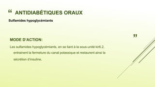“
”
ANTIDIABÉTIQUES ORAUX
MODE D’ACTION:
Les sulfamides hypoglycémiants, en se liant à la sous-unité kir6.2,
entrainent la fermeture du canal potassique et restaurent ainsi la
sécrétion d’insuline.
Sulfamides hypoglycémiants
 