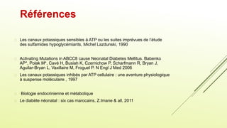  Les canaux potassiques sensibles à ATP ou les suites imprévues de l’étude
des sulfamides hypoglycémiants, Michel Lazdunski, 1990
 Activating Mutations in ABCC8 cause Neonatal Diabetes Mellitus. Babenko
AP*, Polak M*, Cavé H, Busiah K, Czernichow P, Scharfmann R, Bryan J,
Aguilar-Bryan L, Vaxillaire M, Froguel P. N Engl J Med 2006
 Les canaux potassiques inhibés par ATP cellulaire : une aventure physiologique
à suspense moléculaire , 1997
 Biologie endocrinienne et métabolique
 Le diabète néonatal : six cas marocains, Z.Imane & all, 2011
Références
 