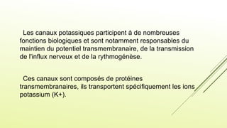 Les canaux potassiques participent à de nombreuses
fonctions biologiques et sont notamment responsables du
maintien du potentiel transmembranaire, de la transmission
de l'influx nerveux et de la rythmogénèse.
Ces canaux sont composés de protéines
transmembranaires, ils transportent spécifiquement les ions
potassium (K+).
 
