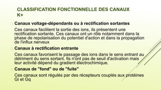 CLASSIFICATION FONCTIONNELLE DES CANAUX
K+
 Canaux voltage-dépendants ou à rectification sortantes
Ces canaux facilitent la sortie des ions, ils présentent une
rectification sortante. Ces canaux ont un rôle notamment dans la
phase de repolarisation du potentiel d'action et dans la propagation
de l'influx nerveux
 Canaux à rectification entrante
Ces canaux favorisent le passage des ions dans le sens entrant au
détriment du sens sortant. Ils n'ont pas de seuil d'activation mais
leur activité dépend du gradient électrochimique.
 Canaux de "fond" ou de "fuite"
Ces canaux sont régulés par des récepteurs couplés aux protéines
Gi et Gq.
 