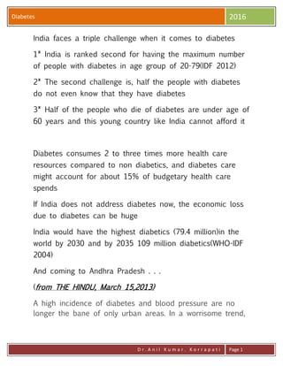 Diabetes 2016
D r . A n i l K u m a r . K o r r a p a t i Page 1
India faces a triple challenge when it comes to diabetes
1* India is ranked second for having the maximum number
of people with diabetes in age group of 20-79(IDF 2012)
2* The second challenge is, half the people with diabetes
do not even know that they have diabetes
3* Half of the people who die of diabetes are under age of
60 years and this young country like India cannot afford it
Diabetes consumes 2 to three times more health care
resources compared to non diabetics, and diabetes care
might account for about 15% of budgetary health care
spends
If India does not address diabetes now, the economic loss
due to diabetes can be huge
India would have the highest diabetics (79.4 million)in the
world by 2030 and by 2035 109 million diabetics(WHO-IDF
2004)
And coming to Andhra Pradesh . . .
(from THE HINDU, March 15,2013)
A high incidence of diabetes and blood pressure are no
longer the bane of only urban areas. In a worrisome trend,
 