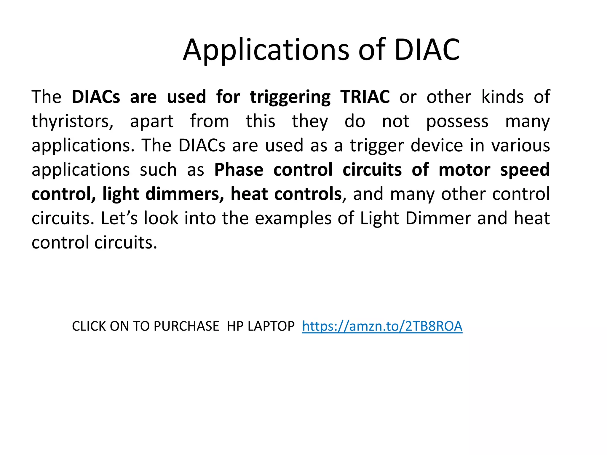 Applications of DIAC
The DIACs are used for triggering TRIAC or other kinds of
thyristors, apart from this they do not possess many
applications. The DIACs are used as a trigger device in various
applications such as Phase control circuits of motor speed
control, light dimmers, heat controls, and many other control
circuits. Let’s look into the examples of Light Dimmer and heat
control circuits.
CLICK ON TO PURCHASE HP LAPTOP https://amzn.to/2TB8ROA
 