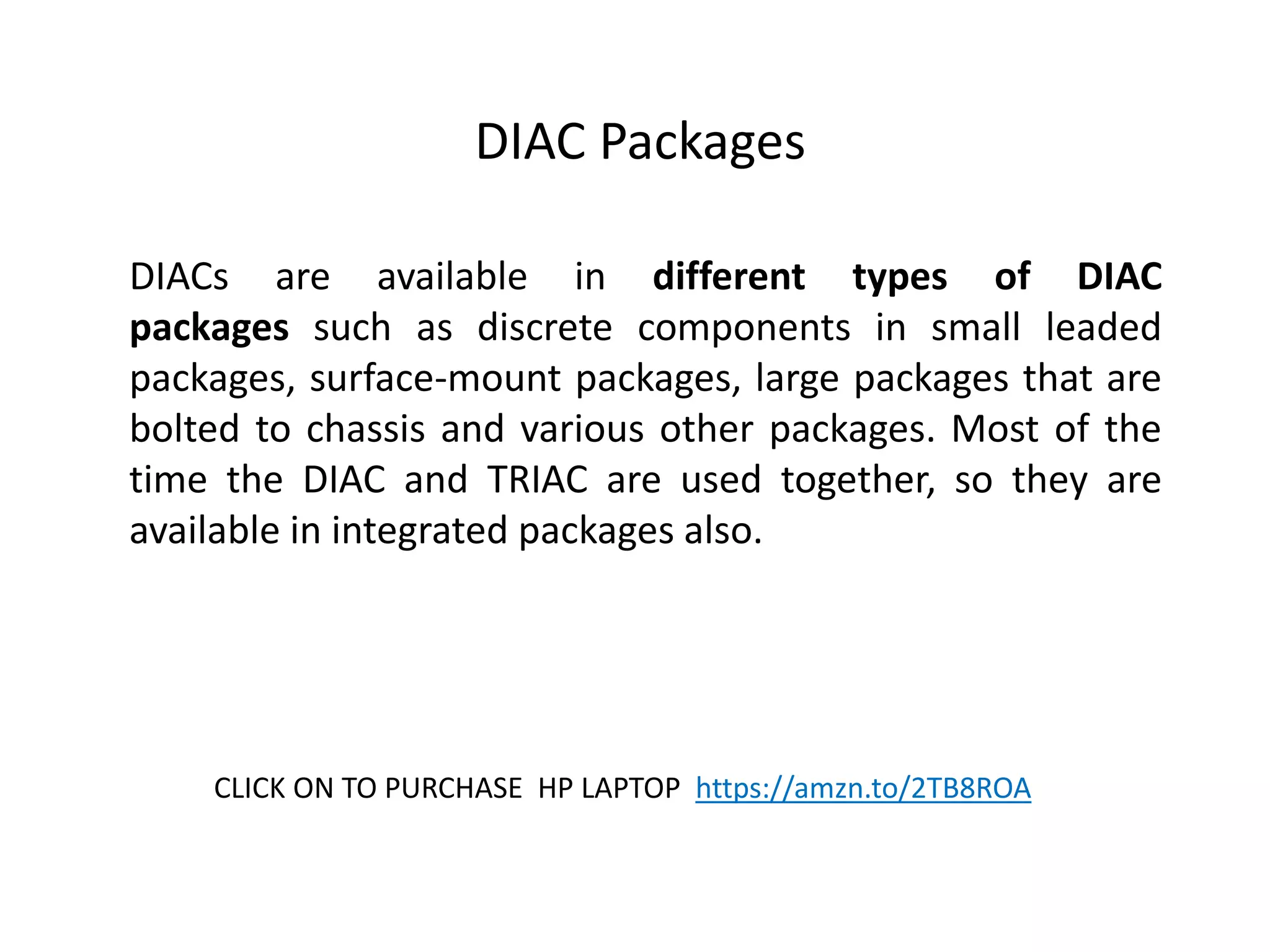 DIAC Packages
DIACs are available in different types of DIAC
packages such as discrete components in small leaded
packages, surface-mount packages, large packages that are
bolted to chassis and various other packages. Most of the
time the DIAC and TRIAC are used together, so they are
available in integrated packages also.
CLICK ON TO PURCHASE HP LAPTOP https://amzn.to/2TB8ROA
 