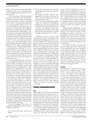 Position Statement 
which can be extreme in some individuals, 
resulting in poor control during the day. 
Such coverage may be provided by one of 
two methods. 
The most precise and flexible prandial 
coverage is possible with “basal-bolus” 
therapy, involving the addition of premeal 
rapid-acting insulin analog to ongoing 
basal insulin. One graduated approach 
is to add prandial insulin before the 
meal responsible for the largest glucose 
excursiondtypically that with the greatest 
carbohydrate content, often, but not always, 
the evening meal (92). Subsequently, a sec-ond 
injection can be administered before the 
meal with the next largest excursion (often 
breakfast). Ultimately, a third injection may 
be added before the smallest meal (often 
lunch) (93). The actual glycemic benefits 
of these more advanced regimens after 
basal insulin are generally modest in typical 
patients (92). So, again, individualization 
of therapy is key, incorporating the degree 
of hyperglycemia needing to be ad-dressed 
and the overall capacities of the 
patient. Importantly, data trends from 
self-monitoring may be particularly help-ful 
in titrating insulins and their doses 
within these more advanced regimens to 
optimize control. 
A second, perhaps more convenient 
but less adaptable method involves “pre-mixed” 
insulin, consisting of a fixed com-bination 
of an intermediate insulin with 
regular insulin or a rapid analog. Tradi-tionally, 
this is administered twice daily, 
before morning and evening meals. In 
general, when compared with basal insu-lin 
alone, premixed regimens tend to 
lower HbA1c to a larger degree, but often 
at the expense of slightly more hypogly-cemia 
and weight gain (94). Disadvan-tages 
include the inability to titrate the 
shorter- from the longer-acting compo-nent 
of these formulations. Therefore, 
this strategy is somewhat inflexible but 
may be appropriate for certain patients 
who eat regularly and may be in need 
of a simplified approach beyond basal in-sulin 
(92,93). (An older and less commonly 
used variation of this two-injection strategy 
is known as “split-mixed,” involving a fixed 
amount of intermediate insulin mixed by 
the patient with a variable amount of regu-lar 
insulin or a rapid analog. This allows for 
greater flexibility in dosing.) 
The key messages from dozens of 
comparative insulin trials in type 2 diabetes 
include the following: 
1. Any insulin will lower glucose and 
HbA1c. 
2. All insulins are associated with some 
weight gain and some risk of hypo-glycemia. 
3. The larger the doses and the more 
aggressive the titration, the lower the 
HbA1c, but often with a greater likeli-hood 
of adverse effects. 
4. Generally, long-acting insulin analogs 
reduce the incidence of overnight hy-poglycemia, 
and rapid-acting insulin 
analogs reduce postprandial glucose 
excursions as compared with corre-sponding 
human insulins (NPH, Reg-ular), 
but they generally do not result in 
clinically significantly lower HbA1c. 
Metformin is often continued when 
basal insulin is added, with studies dem-onstrating 
less weight gain when the two 
are used together (95). Insulin secretago-gues 
do not seem to provide for additional 
HbA1c reduction or prevention of hypo-glycemia 
or weight gain after insulin is 
started, especially after the dose is titrated 
and stabilized. When basal insulin is 
used, continuing the secretagogue may 
minimize initial deterioration of glycemic 
control. However, secretagogues should 
be avoided once prandial insulin regi-mens 
are employed. TZDs should be re-duced 
in dose (or stopped) to avoid 
edema and excessive weight gain, al-though 
in certain individuals with large 
insulin requirements from severe insulin 
resistance, these insulin sensitizers may be 
very helpful in lowering HbA1c and mini-mizing 
the required insulin dose (96). 
Data concerning the glycemic benefits of 
incretin-based therapy combined with 
basal insulin are accumulating; combina-tion 
with GLP-1 receptor agonistsmay be 
helpful in some patients (97,98). Once 
again, the costs of these more elaborate 
combined regimens must be carefully 
considered. 
OTHER CONSIDERATIONS 
Age 
Older adults (.65–70 years) often have a 
higher atherosclerotic disease burden, re-duced 
renal function, and more comor-bidities 
(99,100). Many are at risk for 
adverse events from polypharmacy and 
may be both socially and economically 
disadvantaged. Life expectancy is reduced, 
especially in the presence of long-term 
complications. They are also more likely 
to be compromised by hypoglycemia; for 
example, unsteadiness may result in falls 
and fractures (101), and a tenuous cardiac 
status may deteriorate into catastrophic 
events. It follows that glycemic targets for 
elderly with long-standing or more com-plicated 
disease should be less ambitious 
than for the younger, healthier individuals 
(20). If lower targets cannot be achieved 
with simple interventions, an HbA1c of 
,7.5–8.0% may be acceptable, transition-ing 
upward as age increases and capacity 
for self-care, cognitive, psychological and 
economic status, and support systems 
decline. 
While lifestyle modification can be 
successfully implemented across all age-groups, 
in the aged, the choice of anti-hyperglycemic 
agent should focus on 
drug safety, especially protecting against 
hypoglycemia, heart failure, renal dys-function, 
bone fractures, and drug–drug 
interactions. Strategies specifically mini-mizing 
the risk of low blood glucose may 
be preferred. 
In contrast, healthier patients with 
long life expectancy accrue risk for vas-cular 
complications over time. Therefore, 
lower glycemic targets (e.g., an HbA1c 
,6.5–7.0%) and tighter control of body 
weight, blood pressure, and circulating 
lipids should be achieved to prevent or 
delay such complications. This usually re-quires 
combination therapy, the early in-stitution 
of which may have the best 
chance of modifying the disease process 
and preserving quality of life. 
Weight 
The majority of individuals with type 2 
diabetes are overweight or obese (;80%) 
(102). In these, intensive lifestyle inter-vention 
can improve fitness, glycemic 
control, and cardiovascular risk factors 
for relatively small changes in body 
weight (103). Although insulin resistance 
is thought of as the predominate driver of 
diabetes in obese patients, they actually 
have a similar degree of islet dysfunction 
to leaner patients (37). Perhaps as a result, 
the obese may be more likely to require 
combination drug therapy (20,104). 
While common practice has favored met-formin 
in heavier patients, because of 
weight loss/weight neutrality, this drug 
is as efficacious in lean individuals (75). 
TZDs, on the other hand, appear to be 
more effective in those with higher BMIs, 
although their associated weight gain 
makes them, paradoxically, a less attractive 
option here. GLP-1 receptor agonists are 
associated with weight reduction (38), 
which in some patients may be substantial. 
Bariatric surgery is an increasingly 
popular option in severe obesity. Type 2 
diabetes frequently resolves rapidly after 
10 DIABETES CARE care.diabetesjournals.org 
 