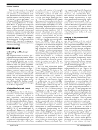 Position Statement 
Patient involvement in the medical 
decision making constitutes one of the 
core principles of evidence-based medi-cine, 
which mandates the synthesis of best 
available evidence from the literature with 
the clinician’s expertise and patient’s own 
inclinations (26).During the clinical encoun-ter, 
the patient’s preferred level of involve-ment 
should be gauged and therapeutic 
choices explored, potentially with the uti-lization 
of decision aids (21). In a shared 
decision-making approach, clinician and 
patient act as partners,mutually exchanging 
information and deliberating on options, in 
order to reach a consensus on the therapeu-tic 
course of action (27). There is good ev-idence 
supporting the effectiveness of this 
approach (28). Importantly, engaging pa-tients 
in health care decisions may enhance 
adherence to therapy. 
BACKGROUND 
Epidemiology and health care 
impact 
Both the prevalence and incidence of type 2 
diabetes are increasing worldwide, particu-larly 
in developing countries, in conjunction 
with increased obesity rates and westerni-zation 
of lifestyle. The attendant economic 
burden for health care systems is skyrocket-ing, 
owing to the costs associated with treat-ment 
and diabetes complications. Type 2 
diabetes remains a leading cause of car-diovascular 
disorders, blindness, end-stage 
renal failure, amputations, and hospitaliza-tions. 
It is also associated with increased risk 
of cancer, serious psychiatric illness, cogni-tive 
decline, chronic liver disease, acceler-ated 
arthritis, and other disabling or deadly 
conditions. Effective management strategies 
are of obvious importance. 
Relationship of glycemic control 
to outcomes 
It is well established that the risk of micro-vascular 
and macrovascular complications 
is related to glycemia, as measured by 
HbA1c; this remains a major focus of ther-apy 
(29). Prospective randomized trials 
have documented reduced rates of micro-vascular 
complications in type 2 diabetic 
patients treated to lower glycemic targets. 
In the UK Prospective Diabetes Study 
(UKPDS) (30,31), patients with newly di-agnosed 
type 2 diabetes were randomized 
to two treatment policies. In the standard 
group, lifestyle intervention was the main-stay 
with pharmacological therapy used 
only if hyperglycemia became severe. In the 
more intensive treatment arm, patients were 
randomly assigned to either a sulfonylurea 
or insulin, with a subset of overweight 
patients randomized to metformin. The 
overall HbA1c achieved was 0.9% lower 
in the intensive policy group compared 
with the conventional policy arm (7.0% 
vs. 7.9%). Associated with this difference in 
glycemic control was a reduction in the risk 
of microvascular complications (retinopa-thy, 
nephropathy, neuropathy) with inten-sive 
therapy. A trend toward reduced rates 
of myocardial infarction in this group did 
not reach statistical significance (30). By 
contrast, substantially fewer metformin-treated 
patients experienced myocardial 
infarction, diabetes-related and all-cause 
mortality (32), despite a mean HbA1c only 
0.6% lower than the conventional policy 
group. The UKPDS 10-year follow-up 
demonstrated that the relative benefit of 
having been in the intensive management 
policy group was maintained over a de-cade, 
resulting in the emergence of statisti-cally 
significant benefits on cardiovascular 
disease (CVD) end points and totalmortality 
in those initially assigned to sulfonylurea/ 
insulin, and persistence of CVD benefits 
with metformin (33), in spite of the fact 
that the mean HbA1c levels between the 
groups converged soon after the ran-domized 
component of the trial had 
concluded. 
In 2008, three shorter-term studies 
[Action to Control Cardiovascular Risk in 
Diabetes (ACCORD) (34), Action in Dia-betes 
and Vascular Disease: Preterax and 
Diamicron Modified-Release Controlled 
Evaluation (ADVANCE) (35), Veterans Af-fairs 
Diabetes Trial (VADT) (36)] reported 
the effects of two levels of glycemic control 
on cardiovascular end points in middle-aged 
and older individuals with well-established 
type 2 diabetes at high risk for 
cardiovascular events. ACCORD and VADT 
aimed for an HbA1c ,6.0% using complex 
combinations of oral agents and insulin. 
ADVANCE aimed for an HbA1c #6.5% 
using a less intensive approach based on 
the sulfonylurea gliclazide. None of the 
trials demonstrated a statistically signif-icant 
reduction in the primary combined 
cardiovascular end points. Indeed, in 
ACCORD, a 22%increase in totalmortality 
with intensive therapy was observed, 
mainly driven by cardiovascular mortality. 
An explanation for this finding has re-mained 
elusive, although rates of hypogly-cemia 
were threefold higher with intensive 
treatment. It remains unclear, however, if 
hypoglycemia was responsible for the ad-verse 
outcomes, or if other factors, such as 
more weight gain, or simply the greater 
complexity of therapy, contributed. There 
were suggestions in these trials that patients 
without overt CVD, with shorter duration 
of disease, and lower baseline HbA1c, 
benefited from the more intensive strat-egies. 
Modest improvements in some 
microvascular end points in the studies 
were likewise demonstrated. Finally, a 
meta-analysis of cardiovascular out-comes 
in these trials suggested that every 
HbA1c reduction of ;1% may be associ-ated 
with a 15% relative risk reduction in 
nonfatal myocardial infarction, but 
without benefits on stroke or all-cause 
mortality (36). 
Overview of the pathogenesis of 
type 2 diabetes 
Any rise in glycemia is the net result of 
glucose influx exceeding glucose outflow 
fromthe plasma compartment. In the fast-ing 
state, hyperglycemia is directly related 
to increased hepatic glucose production. 
In the postprandial state, further glucose 
excursions result from the combination 
of insufficient suppression of this glucose 
output and defective insulin stimulation 
of glucose disposal in target tissues, mainly 
skeletal muscle. Once the renal tubular 
transport maximum for glucose is excee-ded, 
glycosuria curbs, though does not 
prevent, further hyperglycemia. 
Abnormal islet cell function is a key 
and requisite feature of type 2 diabetes. In 
early disease stages, insulin production is 
normal or increased in absolute terms, 
but disproportionately low for the degree 
of insulin sensitivity, which is typically 
reduced. However, insulin kinetics, such 
as the ability of the pancreatic b-cell to 
release adequate hormone in phase with 
rising glycemia, are profoundly compro-mised. 
This functional islet incompetence 
is the main quantitative determinant of 
hyperglycemia (37) and progresses over 
time. In addition, in type 2 diabetes, pan-creatic 
a-cells hypersecrete glucagon, fur-ther 
promoting hepatic glucose production 
(38). Importantly, islet dysfunction is not 
necessarily irreversible. Enhancing insulin 
action relieves b-cell secretory burden, and 
any intervention that improves glycemiad 
from energy restriction to, most strikingly, 
bariatric surgerydcan ameliorate b-cell 
dysfunction to an extent (39). More re-cently 
recognized abnormalities in the in-cretin 
system (represented by the gut 
hormones, glucagon-like peptide 1 [GLP-1], 
and glucose-dependent insulinotropic 
peptide [GIP]) are also found in type 2 
diabetes, but it remains unclear whether 
these constitute primary or secondary de-fects 
(40). In most patients with type 2 
2 DIABETES CARE care.diabetesjournals.org 
 