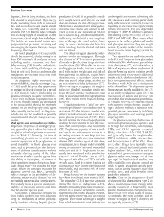 Position Statement 
legumes), low-fat dairy products, and fresh 
fish should be emphasized. High-energy 
foods, including those rich in saturated 
fats, and sweet desserts and snacks should 
be eaten less frequently and in lower 
amounts (50–52). Patients who eventually 
lose and keep weight off usually do so after 
numerous cycles of weight loss and relapse. 
The health care team should remain non-judgmental 
but persistent, revisiting and 
encouraging therapeutic lifestyle changes 
frequently, if needed. 
As much physical activity as possible 
should be promoted, ideally aiming for at 
least 150 min/week of moderate activity 
including aerobic, resistance, and flexi-bility 
training (53). In older individuals, 
or those with mobility challenges, so 
long as tolerated from a cardiovascular 
standpoint, any increase in activity level 
is advantageous. 
At diagnosis, highly motivated pa-tientswithHbA1c 
already near target (e.g., 
,7.5%) could be given the opportunity 
to engage in lifestyle change for a period 
of 3–6 months before embarking on 
pharmacotherapy (usually metformin). 
Those with moderate hyperglycemia or 
in whom lifestyle changes are anticipated 
to be unsuccessful should be promptly 
started on an antihyperglycemic agent 
(also usually metformin) at diagnosis, 
which can later be modified or possibly 
discontinued if lifestyle changes are suc-cessful. 
Oral agents and noninsulin injectables. 
Important properties of antihyperglyce-mic 
agents that play a role in the choice of 
drug(s) in individual patients are summa-rized 
in Table 1. Ultimately, the aims of 
controlling glycemia are to avoid acute 
osmotic symptoms of hyperglycemia, to 
avoid instability in blood glucose over 
time, and to prevent/delay the develop-ment 
of diabetes complications without 
adversely affecting quality of life. Infor-mation 
on whether specific agents have 
this ability is incomplete; an answer to 
these questions requires long-term, large-scale 
clinical trialsdnot available for most 
drugs. Effects on surrogate measures for 
glycemic control (e.g., HbA1c) generally 
reflect changes in the probability of de-veloping 
microvascular disease but not 
necessarily macrovascular complications. 
Particularly from a patient standpoint, 
stability of metabolic control over time 
may be another specific goal. 
Metformin, a biguanide, remains the 
most widely used first-line type 2 diabetes 
drug; its mechanism of action predomi-nately 
involves reducing hepatic glucose 
production (54,55). It is generally consid-ered 
weight-neutral with chronic use and 
does not increase the risk of hypoglycemia. 
Metformin is associated with initial gastro-intestinal 
side effects, and caution is ad-vised 
to avoid its use in patients at risk for 
lactic acidosis (e.g., in advanced renal in-sufficiency, 
alcoholism), a rare complica-tion 
of therapy. As noted earlier, there 
may be some cardiovascular benefits 
from this drug, but the clinical trial data 
are not robust. 
The oldest oral agent class is the sulfo-nylurea 
insulin secretagogues. Through 
the closure of ATP-sensitive potassium 
channels on b-cells, these drugs stimulate 
insulin release (56). While effective in con-trolling 
glucose levels, their use is associ-ated 
with modest weight gain and risk of 
hypoglycemia. In addition, studies have 
demonstrated a secondary failure rate 
that may exceed other drugs, ascribed to 
an exacerbation of islet dysfunction (57). 
Shorter-acting secretagogues, the megliti-nides 
(or glinides), stimulate insulin re-lease 
through similar mechanisms but 
may be associated with less hypoglycemia 
(58). They require more frequent dosing, 
however. 
Thiazolidinediones (TZDs) are per-oxisome 
proliferator–activated receptor g 
activators (59) that improve insulin sen-sitivity 
in skeletal muscle and reduce he-patic 
glucose production (54,55). They 
do not increase the risk of hypoglycemia 
and may be more durable in their effective-ness 
than sulfonylureas and metformin 
(57). Pioglitazone appeared to have a mod-est 
benefit on cardiovascular events as a 
secondary outcome in one large trial in-volving 
patients with overt macrovascular 
disease (60). Another agent of this class, 
rosiglitazone, is no longer widely available 
owing to concerns of increased myocardial 
infarction risk (61). Pioglitazone has re-cently 
been associated with a possible in-creased 
risk of bladder cancer (62). 
Recognized side effects of TZDs include 
weight gain, fluid retention leading to 
edema and/or heart failure in predisposed 
individuals, and increased risk of bone 
fractures (57,60). 
Drugs focused on the incretin system 
have been introduced more recently (63). 
The injectable GLP-1 receptor agonists 
mimic the effects of endogenous GLP-1, 
thereby stimulating pancreatic insulin se-cretion 
in a glucose-dependent fashion, 
suppressing pancreatic glucagon output, 
slowing gastric emptying, and decreasing 
appetite. Their main advantage is weight 
loss, which is modest inmost patients but 
can be significant in some. A limiting side 
effect is nausea and vomiting, particularly 
early in the course of treatment. Concerns 
regarding an increased risk of pancreatitis 
remain unresolved. The oral dipeptidyl 
peptidase 4 (DPP-4) inhibitors enhance 
circulating concentrations of active 
GLP-1 and GIP (64). Their major effect 
appears to be in the regulation of insulin 
and glucagon secretion; they are weight 
neutral. Typically, neither of the incretin-based 
classes cause hypoglycemia by 
themselves. 
Two agents that are used infrequently 
in theU.S. and Europe are the a-glucosidase 
inhibitors (AGIs),which retard gut carbohy-drate 
absorption (65), and colesevelam, a 
bile acid sequestrant whose mechanism of 
glucose-lowering action remains poorly 
understood and whose major additional 
benefit is LDL-cholesterol reduction (66). 
Both have gastrointestinal effects, mainly 
flatulence with AGIs and constipation 
with colesevelam. The dopamine agonist 
bromocriptine is only available in the U.S. 
as an antihyperglycemic agent (67). Its 
mechanism of action and precise role 
are unclear. The amylin agonist, pramlintide, 
is typically reserved for patients treated 
with intensive insulin therapy, usually in 
type 1 diabetes mellitus; it decreases post-prandial 
glucose excursions by inhibiting 
glucagon secretion and slowing gastric 
emptying (68). 
The glucose-lowering effectiveness of 
noninsulin pharmacological agents is said 
to be high for metformin, sulfonylureas, 
TZDs, and GLP-1 agonists (expected 
HbA1c reduction ;1.0–1.5%) (1,69,70), 
and generally lower for meglitinides, 
DPP-4 inhibitors, AGIs, colesevelam, 
and bromocriptine (;0.5–1.0%). How-ever, 
older drugs have typically been 
tested in clinical trial participants with 
higher baseline HbA1c, which is itself as-sociated 
with greater treatment emergent 
glycemic reductions, irrespective of ther-apy 
type. In head-to-head studies, any 
differential effects on glucose control are 
small. So agent- and patient-specific prop-erties, 
such as dosing frequency, side-effect 
profiles, cost, and other benefits often 
guide their selection. 
Insulin. Due to the progressive b-cell 
dysfunction that characterizes type 2 di-abetes, 
insulin replacement therapy is fre-quently 
required (71). Importantly, most 
patientsmaintain some endogenous insu-lin 
secretion even in late stages of disease. 
Accordingly, the more complex and in-tensive 
strategies of type 1 diabetes are 
not typically necessary (72). 
6 DIABETES CARE care.diabetesjournals.org 
 