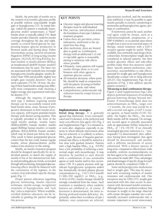Ideally, the principle of insulin use is 
the creation of as normal a glycemic profile 
as possible without unacceptable weight 
gain or hypoglycemia (73). As initial ther-apy, 
unless the patient is markedly hyper-glycemic 
and/or symptomatic, a “basal” 
insulin alone is typically added (74). Basal 
insulin provides relatively uniform insulin 
coverage throughout the day and night, 
mainly to control blood glucose by sup-pressing 
hepatic glucose production in 
between meals and during sleep. Either 
intermediate-acting (neutral protamine 
Hagedorn [NPH]) or long-acting (insulin 
glargine [A21Gly,B31Arg,B32Arg hu-man 
insulin] or insulin detemir [B29Lys 
(´-tetradecanoyl),desB30 human insulin]) 
formulations may be used. The latter two 
are associated with modestly less overnight 
hypoglycemia (insulin glargine, insulin de-temir) 
than NPH and possibly slightly less 
weight gain (insulin detemir), but are 
more expensive (75,76). Of note, the dos-ing 
of these basal insulin analogsmay differ, 
with most comparative trials showing a 
higher average unit requirement with insu-lin 
detemir (77). 
Although the majority of patients 
with type 2 diabetes requiring insulin 
therapy can be successfully treated with 
basal insulin alone, some, because of pro-gressive 
diminution in their insulin secre-tory 
capacity, will require prandial insulin 
therapy with shorter-acting insulins. This 
is typically provided in the form of the 
rapid insulin analogs, insulin lispro 
(B28Lys,B29Pro human insulin), insulin 
aspart (B28Asp human insulin), or insulin 
glulisine (B3Lys,B29Glu human insulin), 
which may be dosed just before the meal. 
They result in better postprandial glucose 
control than the less costly human regular 
insulin, whose pharmacokinetic profile 
makes it less attractive in this setting. 
Ideally, an insulin treatment program 
should be designed specifically for an in-dividual 
patient, to match the supply of 
insulin to his or her dietary/exercise hab-its 
and prevailing glucose trends, as revealed 
through self-monitoring.Anticipated glucose-lowering 
effects should be balanced with 
the convenience of the regimen, in the 
context of an individual’s specific therapy 
goals (Fig. 1). 
Proper patient education regarding 
glucose monitoring, insulin injection 
technique, insulin storage, recognition/ 
treatment of hypoglycemia, and “sick 
day” rules is imperative. Where available, 
certified diabetes educators can be in-valuable 
in guiding the patient through 
this process. 
Implementation strategies 
Initial drug therapy. It is generally 
agreed that metformin, if not contraindi-cated 
and if tolerated, is the preferred and 
most cost-effective first agent (42) (Fig. 2 
and Supplementary Figs.). It is initiated at, 
or soon after, diagnosis, especially in pa-tients 
in whom lifestyle intervention alone 
has not achieved, or is unlikely to achieve, 
HbA1c goals. Because of frequent gastroin-testinal 
side effects, it should be started at a 
low dose with gradual titration. Patients 
with a high baseline HbA1c (e.g., $9.0%) 
have a low probability of achieving a near-normal 
target with monotherapy. It may 
therefore be justified to start directly 
with a combination of two noninsulin 
agents or with insulin itself in this circum-stance 
(78). If a patient presents with sig-nificant 
hyperglycemic symptoms and/or 
has dramatically elevated plasma glucose 
concentrations (e.g., .16.7–19.4 mmol/L 
[.300–350 mg/dL]) or HbA1c (e.g., 
$10.0–12.0%), insulin therapy should be 
strongly considered from the outset. Such 
treatment is mandatory when catabolic 
features are exhibited or, of course, if 
ketonuria is demonstrated, the latter re-flecting 
profound insulin deficiency. Im-portantly, 
unless there is evidence of type 1 
diabetes, once symptoms are relieved, 
Inzucchi and Associates 
glucotoxicity resolved, and the metabolic 
state stabilized, it may be possible to taper 
insulin partially or entirely, transferring to 
noninsulin antihyperglycemic agents, per-haps 
in combination. 
If metformin cannot be used, another 
oral agent could be chosen, such as a 
sulfonylurea/glinide, pioglitazone, or a 
DPP-4 inhibitor; in occasional cases where 
weight loss is seen as an essential aspect of 
therapy, initial treatment with a GLP-1 
receptor agonist might be useful. Where 
available, less commonly used drugs (AGIs, 
colesevelam, bromocriptine) might also be 
considered in selected patients, but their 
modest glycemic effects and side-effect 
profiles make them less attractive candi-dates. 
Specific patient preferences, char-acteristics, 
susceptibilities to side effects, 
potential for weight gain and hypoglycemia 
should play a major role in drug selection 
(20,21). (See Supplementary Figs. for ad-aptations 
of Fig. 2 that address specific 
patient scenarios.) 
Advancing to dual combination therapy. 
Figure 2 (and Supplementary Figs.) also 
depicts potential sequences of escalating 
glucose-lowering therapy beyond met-formin. 
If monotherapy alone does not 
achieve/maintain an HbA1c target over 
;3 months, the next step would be to 
add a second oral agent, a GLP-1 recep-tor 
agonist, or basal insulin (5,10). No-tably, 
the higher the HbA1c, the more 
likely insulin will be required. On average, 
any second agent is typically associated 
with an approximate further reduction in 
HbA1c of ;1% (70,79). If no clinically 
meaningful glycemic reduction (i.e., “non-responder”) 
is demonstrated, then, adher-ence 
having been investigated, that agent 
should be discontinued, and another 
with a different mechanism of action 
substituted. With a distinct paucity of 
long-term comparative-effectiveness trials 
available, uniform recommendations on 
the best agent to be combined with metfor-min 
cannot bemade (80). Thus, advantages 
and disadvantages of specific drugs for each 
patient should be considered (Table 1). 
Some antihyperglycemic medications 
lead to weight gain. This may be associ-ated 
with worsening markers of insulin 
resistance and cardiovascular risk. One 
exception may be TZDs (57); weight gain 
associated with this class occurs in asso-ciation 
with decreased insulin resistance. 
Although there is no uniformevidence that 
increases in weight in the range observed 
with certain therapies translate into a sub-stantially 
increased cardiovascular risk, it 
remains important to avoid unnecessary 
KEY POINTS 
c Glycemic targets and glucose-lowering 
therapies must be individualized. 
c Diet, exercise, and education remain 
the foundation of any type 2 diabetes 
treatment program. 
c Unless there are prevalent contra-indications, 
metformin is the op-timal 
first-line drug. 
c After metformin, there are limited 
data to guide us. Combination 
therapywith an additional 1–2 oral 
or injectable agents is reasonable, 
aiming to minimize side effects 
where possible. 
c Ultimately, many patients will require 
insulin therapy alone or in com-bination 
with other agents to 
maintain glucose control. 
c All treatment decisions, where possi-ble, 
should be made in conjunction 
with the patient, focusing on his/her 
preferences, needs, and values. 
c Comprehensive cardiovascular risk 
reduction must be a major focus of 
therapy. 
care.diabetesjournals.org DIABETES CARE 7 
 