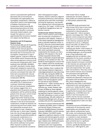 control is associated with signiﬁcantly
decreased rates of microvascular
(retinopathy and nephropathy) and
neuropathic complications. Follow-up
of the DCCT cohorts in the Epidemiology
of Diabetes Interventions and
Complications (EDIC) study (82,83)
demonstrated persistence of these
microvascular beneﬁts in previously
intensively treated subjects, even
though their glycemic control
approximated that of previous standard
arm subjects during follow-up.
Kumamoto and UK Prospective
Diabetes Study
The Kumamoto (84) and UK Prospective
Diabetes Study (UKPDS) (85,86)
conﬁrmed that intensive glycemic
control was associated with signiﬁcantly
decreased rates of microvascular and
neuropathic complications in type 2
diabetic patients. Long-term follow-up
of the UKPDS cohorts showed enduring
effects of early glycemic control on most
microvascular complications (87). Three
landmark trials (ACCORD, ADVANCE,
and VADT, described in further detail
below) were designed to examine the
impact of intensive A1C control on CVD
outcomes and showed that lower A1C
levels were associated with reduced
onset or progression of microvascular
complications (88–90).
Epidemiological analyses of the DCCT
and UKPDS (76,77) demonstrate a
curvilinear relationship between
A1C and microvascular complications.
Such analyses suggest that, on a
population level, the greatest number of
complications will be averted by taking
patients from very poor control to fair/
good control. These analyses also
suggest that further lowering of A1C
from 7 to 6% is associated with further
reduction in the risk of microvascular
complications, though the absolute risk
reductions become much smaller. Given
the substantially increased risk of
hypoglycemia in type 1 diabetes trials,
and now seen in recent type 2 diabetes
trials, the risks of lower glycemic targets
may outweigh the potential beneﬁts on
microvascular complications on a
population level. The concerning
mortality ﬁndings in the ACCORD trial
(91) and the relatively much greater
effort required to achieve near-
euglycemia should also be considered
when setting glycemic targets.
However, based on physician judgment
and patient preferences, select patients,
especially those with little comorbidity
and long life expectancy, may beneﬁt
from adopting more intensive glycemic
targets (e.g., A1C target ,6.5%) as long
as signiﬁcant hypoglycemia does not
become a barrier.
Cardiovascular Disease Outcomes
CVD is a more common cause of death
than microvascular complications in
populations with diabetes. However, it
is less clearly impacted by hyperglycemia
levels or intensity of glycemic control. In
the DCCT, there was a trend toward lower
risk of CVD events with intensive control.
In the 9-year post-DCCT follow-up of the
EDIC cohort, participants previously
randomized to the intensive arm had a
signiﬁcant 57% reduction in the risk of
nonfatal myocardial infarction (MI),
stroke, or CVD death compared with those
previously in the standard arm (92). The
beneﬁt of intensiveglycemiccontrolin this
type 1 diabetic cohort has recently been
shown to persist for several decades (93).
In type 2 diabetes, there is evidence that
more intensive treatment of glycemia in
newlydiagnosedpatientsmayreducelong-
term CVD rates. During the UKPDS trial,
there was a 16% reduction in CVD events
(combined fatal or nonfatal MI and sudden
death) in the intensive glycemic control
arm that did not reach statistical
signiﬁcance (P 5 0.052), and there was no
suggestion of beneﬁt on other CVD
outcomes (e.g., stroke). However, after
10 years of follow-up, those originally
randomized to intensive glycemic control
had signiﬁcant long-term reductions in MI
(15% with sulfonylurea or insulin as initial
pharmacotherapy, 33% with metformin as
initial pharmacotherapy) and in all-cause
mortality (13% and 27%, respectively) (87).
The Action to Control Cardiovascular Risk
in Diabetes (ACCORD), Action in Diabetes
and Vascular Disease: Preterax and
Diamicron Modiﬁed Release Controlled
Evaluation (ADVANCE), and the Veterans
Affairs Diabetes Trial (VADT) studies
suggested no signiﬁcant reduction in CVD
outcomes with intensive glycemic control
in participants who had more advanced
type 2 diabetes than UKPDS participants.
All three trials were conducted in
participants with more long-standing
diabetes (mean duration 8–11 years) and
either known CVD or multiple
cardiovascular risk factors. Details of
these studies are reviewed extensively in
an ADA position statement (94).
ACCORD
The ACCORD study participants had
either known CVD or two or more major
cardiovascular risk factors and were
randomized to intensive glycemic
control (goal A1C ,6%) or standard
glycemic control (goal A1C 7–8%). The
glycemic control comparison was halted
early due to an increased mortality rate
in the intensive compared with the
standard arm (1.41 vs. 1.14%/year;
hazard ratio [HR] 1.22 [95% CI 1.01–
1.46]); with a similar increase in
cardiovascular deaths. Initial analysis of
the ACCORD data (evaluating variables
including weight gain, use of any speciﬁc
drug or drug combination, and
hypoglycemia) did not identify a clear
explanation for the excess mortality in
the intensive arm (91). A subsequent
analysis showed no increase in mortality
in the intensive arm participants who
achieved A1C levels below 7%, nor in
those who lowered their A1C quickly
after trial enrollment. There was no A1C
level at which intensive versus standard
arm participants had signiﬁcantly
lower mortality. The highest risk for
mortality was observed in intensive arm
participants with the highest A1C levels
(95). Severe hypoglycemia was
signiﬁcantly more likely in participants
randomized to the intensive glycemic
control arm. Unlike the DCCT, where
lower achieved A1C levels were related
to signiﬁcantly increased rates of severe
hypoglycemia, in ACCORD every 1%
decline in A1C from baseline to 4
months into the trial was associated
with a signiﬁcant decrease in the rate of
severe hypoglycemia in both arms (95).
ADVANCE
The primary outcome of ADVANCE was a
combination of microvascular events
(nephropathy and retinopathy) and
major adverse cardiovascular events
(MI, stroke, and cardiovascular death).
Intensive glycemic control (A1C ,6.5%,
vs. treatment to local standards)
signiﬁcantly reduced the primary end
point, primarily due to a signiﬁcant
reduction in the microvascular
outcome, speciﬁcally development of
albuminuria (.300 mg/24 h), with
S24 Position Statement Diabetes Care Volume 37, Supplement 1, January 2014
 
