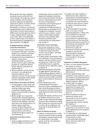 Many patients with type 2 diabetes
eventually require and beneﬁt from
insulin therapy. The progressive nature
of type 2 diabetes and its therapies
should be regularly and objectively
explained to patients. Providers should
avoid using insulin as a threat or
describing it as a failure or punishment.
Equipping patients with an algorithm for
self-titration of insulin doses based on
SMBG results improves glycemic control
in type 2 diabetic patients initiating
insulin (115). Refer to the ADA-EASD
position statement for more details on
pharmacotherapy for hyperglycemia in
type 2 diabetes (113) (Fig. 2).
E. Medical Nutrition Therapy
General Recommendations
c Nutrition therapy is recommended
for all people with type 1 and type 2
diabetes as an effective component
of the overall treatment plan. A
c Individuals who have prediabetes or
diabetes should receive
individualized MNT as needed to
achieve treatment goals, preferably
provided by a registered dietitian
familiar with the components of
diabetes MNT. A
c Because diabetes nutrition therapy
can result in cost savings B and
improved outcomes such as
reduction in A1C A, nutrition therapy
should be adequately reimbursed by
insurance and other payers. E
Energy Balance, Overweight, and Obesity
c For overweight or obese adults with
type 2 diabetes or at risk for diabetes,
reducing energy intake while
maintaining a healthful eating
pattern is recommended to promote
weight loss. A
c Modest weight loss may provide
clinical beneﬁts (improved glycemia,
blood pressure, and/or lipids) in some
individuals with diabetes, especially
those early in the disease process. To
achieve modest weight loss,
intensive lifestyle interventions
(counseling about nutrition therapy,
physical activity, and behavior
change) with ongoing support are
recommended. A
Eating Patterns and Macronutrient
Distribution
c Evidence suggests that there is not an
ideal percentage of calories from
carbohydrate, protein, and fat for all
people with diabetes B; therefore,
macronutrient distribution should be
based on individualized assessment
of current eating patterns,
preferences, and metabolic goals. E
c A variety of eating patterns
(combinations of different foods or
food groups) are acceptable for the
management of diabetes. Personal
preference (e.g., tradition, culture,
religion, health beliefs and goals,
economics) and metabolic goals
should be considered when
recommending one eating pattern
over another. E
Carbohydrate Amount and Quality
c Monitoring carbohydrate intake,
whether by carbohydrate counting
or experience-based estimation,
remains a key strategy in achieving
glycemic control. B
c For good health, carbohydrate intake
from vegetables, fruits, whole grains,
legumes, and dairy products should
be advised over intake from other
carbohydrate sources, especially
those that contain added fats, sugars,
or sodium. B
c Substituting low-glycemic load foods
for higher-glycemic load foods may
modestly improve glycemic control. C
c People with diabetes should consume
at least the amount of ﬁber and whole
grains recommended for the general
public. C
c While substituting sucrose-
containing foods for isocaloric
amounts of other carbohydrates may
have similar blood glucose effects,
consumption should be minimized to
avoid displacing nutrient-dense food
choices. A
c People with diabetes and those at risk
for diabetes should limit or avoid
intake of sugar-sweetened beverages
(from any caloric sweetener including
high-fructose corn syrup and sucrose)
to reduce risk for weight gain and
worsening of cardiometabolic risk
proﬁle. B
Dietary Fat Quantity and Quality
c Evidence is inconclusive for an ideal
amount of total fat intake for people
with diabetes; therefore, goals should
be individualized. C Fat quality
appears to be far more important
than quantity. B
c In people with type 2 diabetes, a
Mediterranean-style, MUFA-rich
eating pattern may beneﬁt glycemic
control and CVD risk factors and
can therefore be recommended as
an effective alternative to a lower-
fat, higher-carbohydrate eating
pattern. B
c As recommended for the general
public, an increase in foods
containing long-chain n-3 fatty acids
(EPA and DHA) (from fatty ﬁsh)
and n-3 linolenic acid (ALA) is
recommended for individuals with
diabetes because of their beneﬁcial
effects on lipoproteins, prevention of
heart disease, and associations with
positive health outcomes in
observational studies. B
c The amount of dietary saturated fat,
cholesterol, and trans fat
recommended for people with
diabetes is the same as that
recommended for the general
population. C
Supplements for Diabetes Management
c There is no clear evidence of beneﬁt
from vitamin or mineral
supplementation in people with
diabetes who do not have underlying
deﬁciencies. C
c Routine supplementation with
antioxidants, such as vitamins E and C
and carotene, is not advised because of
lack of evidence of efﬁcacy and concern
related to long-term safety. A
c Evidence does not support
recommending n-3 (EPA and DHA)
supplements for people with
diabetes for the prevention or
treatment of cardiovascular
events. A
c There is insufﬁcient evidence to
support the routine use of
micronutrients such as chromium,
magnesium, and vitamin D to
improve glycemic control in people
with diabetes. C
c There is insufﬁcient evidence to
support the use of cinnamon or other
herbs/supplements for the treatment
of diabetes. C
c It is reasonable for individualized
meal planning to include optimization
of food choices to meet
recommended daily allowance/
dietary reference intake for all
micronutrients. E
S28 Position Statement Diabetes Care Volume 37, Supplement 1, January 2014
 
