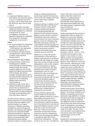 Alcohol
c If adults with diabetes choose to
drink alcohol, they should be advised
to do so in moderation (one drink
per day or less for adult women and
two drinks per day or less for adult
men). E
c Alcohol consumption may place
people with diabetes at increased risk
for delayed hypoglycemia, especially
if taking insulin or insulin
secretagogues. Education and
awareness regarding the recognition
and management of delayed
hypoglycemia is warranted. C
Sodium
c The recommendation for the general
population to reduce sodium to
,2,300 mg/day is also appropriate
for people with diabetes. B
c For individuals with both diabetes
and hypertension, further reduction
in sodium intake should be
individualized. B
Primary Prevention of Type 2 Diabetes
c Among individuals at high risk for
developing type 2 diabetes,
structured programs that emphasize
lifestyle changes that include
moderate weight loss (7% of body
weight) and regular physical activity
(150 min/week), with dietary
strategies including reduced calories
and reduced intake of dietary fat, can
reduce the risk for developing
diabetes and are therefore
recommended. A
c Individuals at high risk for type 2
diabetes should be encouraged to
achieve the U.S. Department of
Agriculture (USDA) recommendation
for dietary ﬁber (14 g ﬁber/1,000 kcal)
and foods containing whole grains
(one-half of grain intake). B
The ADA recently released an updated
position statement on nutrition therapy
for adults living with diabetes (116).
Nutrition therapy is an integral
component of diabetes prevention,
management, and self-management
education. All individuals with diabetes
should receive individualized MNT
preferably provided by a registered
dietitian who is knowledgeable and
skilled in providing diabetes MNT.
Comprehensive group diabetes
education programs including nutrition
therapy or individualized education
sessions have reported A1C decreases
of 0.3–1% for type 1 diabetes (117–120)
and 0.5–2% for type 2 diabetes
(85,121–137).
Individuals with type 1 diabetes should
be offered intensive insulin therapy
education using the carbohydrate-
counting meal planning approach
(117,119,120,124,138–140); this
approach has been shown to improve
glycemic control (139,141). Consistent
carbohydrate intake with respect to
time and amount can result in improved
glycemic control for individuals using
ﬁxed daily insulin doses (142,143). A
simple diabetes meal planning approach
such as portion control or healthful food
choices may be better suited for
individuals with health literacy and
numeracy concerns (125–127).
Weight loss of 2–8 kg may provide
clinical beneﬁts in those with type 2
diabetes, especially early in the disease
process (144–146). Weight loss studies
have used a variety of energy-restricted
eating patterns, with no clear evidence
that one eating pattern or optimal
macronutrient distribution was ideal.
Although several studies resulted in
improvements in A1C at 1 year
(144,145,147–149), not all weight loss
interventions led to 1-year A1C
improvements (128,150–154). The most
consistently identiﬁed changes in
cardiovascular risk factors were an
increase in HDL cholesterol (144,145,
147,149,153,155), decrease in
triglycerides (144,145,149,155,156)
and decrease in blood pressure
(144,145,147,151,153,155).
Intensive lifestyle programs with
frequent follow-up are required to
achieve signiﬁcant reductions in excess
body weight and improve clinical
indicators (145,146). Several studies
have attempted to identify the optimal
mix of macronutrients for meal plans of
people with diabetes. However, a recent
systematic review (157) found that
there was no ideal macronutrient
distribution and that macronutrient
proportions should be individualized.
Studies show that people with diabetes
on average eat about 45% of their
calories from carbohydrate, ;36–40%
of calories from fat, and ;16–18% from
protein (158–160). A variety of eating
patterns have been shown to be
effective in managing diabetes,
including Mediterranean-style
(144,146,169), Dietary Approaches to
Stop Hypertension (DASH)-style (161),
plant-based (vegan or vegetarian) (129),
lower-fat (145), and
lower-carbohydrate patterns
(144,163).
Studies examining the ideal amount of
carbohydrate intake for people with
diabetes are inconclusive, although
monitoring carbohydrate intake and
considering the available insulin are key
strategies for improving postprandial
glucose control (117,142,143,158). The
literature concerning glycemic index
and glycemic load in individuals with
diabetes is complex, although
reductions in A1C of 20.2% to 20.5%
have been demonstrated in some
studies. In many studies, it is often
difﬁcult to discern the independent
effect of ﬁber compared with that of
glycemic index on glycemic control and
other outcomes. Improvements in CVD
risk measures are mixed (164). Recent
studies have shown modest effect of
ﬁber on lowering preprandial glucose
and mixed results on improving CVD risk
factors. A systematic review (157) found
consumption of whole grains was not
associated with improvements in glycemic
control in people with type 2 diabetes,
although it may reduce systemic
inﬂammation. One study did ﬁnd a
potential beneﬁt of whole grain intake in
reducing mortality and CVD (165).
Limited research exists concerning the
ideal amount of fat for individuals with
diabetes. The Institute of Medicine has
deﬁned an acceptable macronutrient
distribution range (AMDR) for all adults
for total fat of 20–35% of energy with no
tolerable upper intake level deﬁned.
This AMDR was based on evidence for
CHD risk with a low intake of fat and high
intake of carbohydrate, and evidence
for increased obesity and CHD with high
intake of fat (166). The type of fatty
acids consumed is more important than
total amount of fat when looking at
metabolic goals and risk of CVD
(146,167,168).
Multiple RCTs including patients with
type 2 diabetes have reported improved
care.diabetesjournals.org Position Statement S29
 