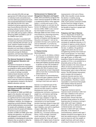 were culturally (225,226) and age
appropriate (227,228) and were tailored
to individual needs and preferences,
and that addressed psychosocial issues
and incorporated behavioral strategies
(207,208,218,219,229–231). Both
individual and group approaches have
been found effective (232,233). There is
growing evidence for the role of a
community health workers (234) and
peer (235–239) and lay leaders (240) in
delivering DSME and DSMS as part of
the DSME/S team (241).
Diabetes education is associated with
increased use of primary and preventive
services (220,242,243) and lower use of
acute, inpatient hospital services (220).
Patients who participate in diabetes
education are more likely to follow best
practice treatment recommendations,
particularly among the Medicare
population, and have lower Medicare and
commercial claim costs (221,242).
The National Standards for Diabetes
Self-Management Education and
Support
The National Standards for Diabetes
Self-Management Education and Support
are designed to deﬁne quality DSME and
DSMS and to assist diabetes educators
in a variety of settings to provide
evidence-based education and self-
management support (206). The
standards are reviewed and updated
every 5 years by a task force representing
key organizations involved in the ﬁeld of
diabetes education and care.
Diabetes Self-Management Education
and Support Providers and People
With Prediabetes
The standards for DSME and DSMS also
apply to the education and support of
people with prediabetes. Currently, there
are signiﬁcant barriers to the provision of
education and support to those with
prediabetes. However, the strategies for
supporting successful behavior change
and the healthy behaviors recommended
for people with prediabetes are largely
identicalto thoseforpeoplewithdiabetes.
As barriers to care are overcome,
providers of DSME and DSMS, given their
training and experience, are particularly
well equipped to assist people with
prediabetesin developingandmaintaining
behaviors that can prevent or delay the
onset of diabetes (206,244,245).
Reimbursement for Diabetes Self-
Management Education and Support
DSME, when provided by a program that
meets national standards for DSME and
is recognized by ADA or other approval
bodies, is reimbursed as part of the
Medicare program as overseen by the
Centers for Medicare and Medicaid
Services (CMS). DSME is also covered
by most health insurance plans.
Although DSMS has been shown to be
instrumental for improving outcomes,
as described in “Evidence for the
Beneﬁts of Diabetes Self-Management
Education and Support,” and can be
provided in formats such as phone calls
and via telehealth, it currently has
limited reimbursement as face-to-face
visits included as follow-up to DSME.
G. Physical Activity
Recommendations
c As is the case for all children, children
with diabetes or prediabetes should
be encouraged to engage in at least
60 min of physical activity each day. B
c Adults with diabetes should be advised
to perform at least 150 min/week of
moderate-intensity aerobic physical
activity (50–70% of maximum heart
rate), spread over at least 3 days/week
with no more than 2 consecutive days
without exercise. A
c In the absence of contraindications,
adults with type 2 diabetes should be
encouraged to perform resistance
training at least twice per week. A
Exercise is an important part of the
diabetes management plan. Regular
exercise has been shown to improve
blood glucose control, reduce
cardiovascular risk factors, contribute to
weight loss, and improve well-being.
Furthermore, regular exercise may
prevent type 2 diabetes in high-risk
individuals (23–25). Structured exercise
interventions of at least 8 weeks’
duration have been shown to lower A1C
by an average of 0.66% in people with
type 2 diabetes, even with no signiﬁcant
change in BMI (246). There are
considerable data for the health
beneﬁts (e.g., increased cardiovascular
ﬁtness, muscle strength, improved
insulin sensitivity, etc.) of regular
physical activity for those with type 1
diabetes (247). Higher levels of exercise
intensity are associated with greater
improvements in A1C and in ﬁtness
(248). Other beneﬁts include slowing
the decline in mobility among
overweight patients with diabetes
(249). A joint position statement of ADA
and the American College of Sports
Medicine summarizes the evidence for
the beneﬁts of exercise in people with
type 2 diabetes (250).
Frequency and Type of Exercise
The U.S. Department of Health and
Human Services’ Physical Activity
Guidelines for Americans (251) suggest
that adults over age 18 years do 150
min/week of moderate-intensity, or 75
min/week of vigorous aerobic physical
activity, or an equivalent combination of
the two. In addition, the guidelines
suggest that adults also do muscle-
strengthening activities that involve all
major muscle groups 2 or more days/
week. The guidelines suggest that adults
over age 65 years, or those with
disabilities, follow the adult guidelines if
possible or (if this is not possible) be as
physically active as they are able.
Studies included in the meta-analysis of
effects of exercise interventions on
glycemic control (246) had a mean of 3.4
sessions/week, with a mean of 49 min/
session. The DPP lifestyle intervention,
which included 150 min/week of
moderate-intensity exercise, had a
beneﬁcial effect on glycemia in those
with prediabetes. Therefore, it seems
reasonable to recommend that people
with diabetes follow the physical
activity guidelines for the general
population.
Progressive resistance exercise
improves insulin sensitivity in older men
with type 2 diabetes to the same or
even a greater extent as aerobic
exercise (252). Clinical trials have
provided strong evidence for the A1C
lowering value of resistance training in
older adults with type 2 diabetes
(253,254), and for an additive beneﬁt of
combined aerobic and resistance
exercise in adults with type 2 diabetes
(255,256). In the absence of
contraindications, patients with type 2
diabetes should be encouraged to do at
least two weekly sessions of resistance
exercise (exercise with free weights or
weight machines), with each session
consisting of at least one set of ﬁve or
care.diabetesjournals.org Position Statement S31
 