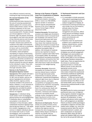 more different resistance exercises
involving the large muscle groups (250).
Pre-exercise Evaluation of the
Diabetic Patient
As discussed more fully in Section VI.A.5,
the area of screening asymptomatic
diabetic patients for coronary artery
disease (CAD) remains unclear. An ADA
consensus statement on this issue
concluded that routine screening is not
recommended (257). Providers should
use clinical judgment in this area.
Certainly, high-risk patients should be
encouraged to start with short periods
of low-intensity exercise and increase
the intensity and duration slowly.
Providers should assess patients for
conditions that might contraindicate
certain types of exercise or predispose
to injury, such as uncontrolled
hypertension, severe autonomic
neuropathy, severe peripheral
neuropathy or history of foot lesions,
and unstable proliferative retinopathy.
The patient’s age and previous physical
activity level should be considered. For
type 1 diabetic patients, the provider
should customize the exercise regimen
to the individual’s needs. Those with
complications may require a more
thorough evaluation (247).
Exercise in the Presence of
Nonoptimal Glycemic Control
Hyperglycemia. When people with type 1
diabetes are deprived of insulin for
12–48 h and are ketotic, exercise can
worsen hyperglycemia and ketosis
(258); therefore, vigorous activity
should be avoided in the presence of
ketosis. However, it is not necessary to
postpone exercise based simply on
hyperglycemia, provided the patient
feels well and urine and/or blood
ketones are negative.
Hypoglycemia. In individuals taking
insulin and/or insulin secretagogues,
physical activity can cause hypoglycemia
if medication dose or carbohydrate
consumption is not altered. For
individuals on these therapies, added
carbohydrate should be ingested if pre-
exercise glucose levels are ,100 mg/dL
(5.6 mmol/L). Hypoglycemia is less
common in diabetic individuals who are
not treated with insulin or insulin
secretagogues, and no preventive
measures for hypoglycemia are usually
advised in these cases.
Exercise in the Presence of Speciﬁc
Long-Term Complications of Diabetes
Retinopathy. In the presence of
proliferative diabetic retinopathy
(PDR) or severe non-PDR (NPDR),
vigorous aerobic or resistance
exercise may be contraindicated
because of the risk of triggering
vitreous hemorrhage or retinal
detachment (259).
Peripheral Neuropathy. Decreased pain
sensation and a higher pain threshold in
the extremities result in increased risk of
skin breakdown and infection and of
Charcot joint destruction with some
forms of exercise. However, studies
have shown that moderate-intensity
walking may not lead to increased risk of
foot ulcers or reulceration in those with
peripheral neuropathy (260). In
addition, 150 min/week of moderate
exercise was reported to improve
outcomes in patients with milder forms
of neuropathy (260a). All individuals
with peripheral neuropathy should wear
proper footwear and examine their feet
daily to detect lesions early. Anyone
with a foot injury or open sore should be
restricted to non–weight-bearing
activities.
Autonomic Neuropathy. Autonomic
neuropathy can increase the risk of
exercise-induced injury or adverse
event through decreased cardiac
responsiveness to exercise, postural
hypotension, impaired thermoregulation,
impaired night vision due to impaired
papillary reaction, and higher
susceptibility to hypoglycemia (454).
Cardiovascular autonomic neuropathy
(CAN) is also an independent risk
factor for cardiovascular death and
silent myocardial ischemia (261).
Therefore, individuals with diabetic
autonomic neuropathy should
undergo cardiac investigation before
beginning physical activity more
intense than that to which they are
accustomed.
Albuminuria and Nephropathy. Physical
activity can acutely increase urinary
protein excretion. However, there is no
evidence that vigorous exercise
increases the rate of progression of
diabetic kidney disease and likely no
need for any speciﬁc exercise
restrictions for people with diabetic
kidney disease (262).
H. Psychosocial Assessment and Care
Recommendations
c It is reasonable to include assessment
ofthe patient’s psychological andsocial
situation as an ongoing part of the
medical management of diabetes. B
c Psychosocial screening and follow-up
may include, but are not limited to,
attitudes about the illness,
expectations for medical
management and outcomes, affect/
mood, general and diabetes-related
quality of life, resources (ﬁnancial,
social, and emotional), and
psychiatric history. E
c Routinely screen for psychosocial
problems such as depression and
diabetes-related distress, anxiety,
eating disorders, and cognitive
impairment. B
Emotional well-being is an important part
of diabetes care and self-management.
Psychological and social problems can
impair the individual’s (263–265) or
family’s ability (266) to carry out diabetes
care tasks and therefore compromise
health status. There are opportunities for
the clinician to routinely assess
psychosocial status in a timely and
efﬁcient manner so that referral for
appropriate services can be
accomplished. A systematic review and
meta-analysis showed that psychosocial
interventions modestly but signiﬁcantly
improved A1C (standardized mean
difference 20.29%) and mental health
outcomes. However, there was a limited
association between the effects on A1C
and mental health, and no intervention
characteristics predicted beneﬁt on both
outcomes (267).
Screening
Key opportunities for routine screening of
psychosocial status occur at diagnosis,
during regularly scheduled management
visits, during hospitalizations, with the
discovery of complications, or when
problems with glucose control, quality of
life, or self-management are identiﬁed.
Patients are likely to exhibit psychological
vulnerability at diagnosis and when their
medical status changes, e.g., end of the
honeymoon period, when the need for
intensiﬁed treatment is evident, and
when complications are discovered.
Depression affects about 20–25% of
people with diabetes (268) and increases
the risk for MI and post-MI (269) and
S32 Position Statement Diabetes Care Volume 37, Supplement 1, January 2014
 