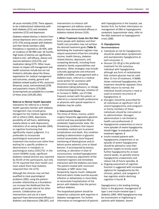 all-cause mortality (270). There appears
to be a bidirectional relationship with
both diabetes (271) and metabolic
syndrome (272) and depression.
Diabetes-related distress is distinct from
clinical depression and is very common
(273–276) among people with diabetes
and their family members (266).
Prevalence is reported as 18–45%, with
an incidence of 38–48% over 18 months.
High levels of distress are signiﬁcantly
linked to A1C, self-efﬁcacy, dietary and
exercise behaviors (219,274), and
medication taking (277). Other issues
known to impact self-management and
health outcomes include but are not
limited to attitudes about the illness,
expectations for medical management
and outcomes, anxiety, general and
diabetes-related quality of life, resources
(ﬁnancial, social, and emotional) (278)
and psychiatric history (279,280).
Screeningtools areavailablefor anumber
of these areas (229,281,282).
Referral to Mental Health Specialist
Indications for referral to a mental
health specialist familiar with diabetes
management may include gross
disregard for the medical regimen (by
self or others) (283), depression,
possibility of self-harm, debilitating
anxiety (alone or with depression),
indications of an eating disorder (284),
or cognitive functioning that
signiﬁcantly impairs judgment. It is
preferable to incorporate
psychological assessment and
treatment into routine care rather than
waiting for a speciﬁc problem or
deterioration in metabolic or
psychological status (229,273). In the
recent DAWN2 study, signiﬁcant
diabetes-related distress was reported
by 44.6% of the participants, but only
23.7% reported that their health care
team asked them how diabetes
impacted their life (273).
Although the clinician may not feel
qualiﬁed to treat psychological
problems (285), using the patient-
provider relationship as a foundation
can increase the likelihood that the
patient will accept referral for other
services. Collaborative care
interventions and use of a team
approach have demonstrated efﬁcacy in
diabetes and depression (286,287), and
interventions to enhance self-
management and address severe
distress have demonstrated efﬁcacy in
diabetes-related distress (219).
I. When Treatment Goals Are Not Met
Some people with diabetes and their
health care providers may not achieve
the desired treatment goals (Table 9).
Rethinking the treatment regimen may
require assessment of barriers including
income, health literacy, diabetes-
related distress, depression, and
competing demands, including those
related to family responsibilities and
dynamics. Other strategies may include
culturally appropriate and enhanced
DSME and DSMS, comanagement with a
diabetes team, referral to a medical
social worker for assistance with
insurance coverage, assessing
medication-taking behaviors, or change
in pharmacological therapy. Initiation of
or increase in SMBG, use of CGM,
frequent contact with the patient, or
referral to a mental health professional
or physician with special expertise in
diabetes may be useful.
J. Intercurrent Illness
The stress of illness, trauma, and/or
surgery frequently aggravates glycemic
control and may precipitate DKA or
nonketotic hyperosmolar state, life-
threatening conditions that require
immediate medical care to prevent
complications and death. Any condition
leading to deterioration in glycemic
control necessitates more frequent
monitoring of blood glucose and (in
ketosis-prone patients) urine or blood
ketones. If accompanied by ketosis,
vomiting, or alteration in level of
consciousness, marked hyperglycemia
requires temporary adjustment of the
treatment regimen and immediate
interaction with the diabetes care team.
The patient treated with noninsulin
therapies or MNT alone may
temporarily require insulin. Adequate
ﬂuid and caloric intake must be assured.
Infection or dehydration is more likely
to necessitate hospitalization of the
person with diabetes than the person
without diabetes.
The hospitalized patient should be
treated by a physician with expertise in
diabetes management. For further
information on management of patients
with hyperglycemia in the hospital, see
Section IX.A. For further information on
management of DKA or hyperglycemic
nonketotic hyperosmolar state, refer to
the ADA statement on hyperglycemic
crises (288).
K. Hypoglycemia
Recommendations
c Individuals at risk for hypoglycemia
should be asked about symptomatic
and asymptomatic hypoglycemia at
each encounter. C
c Glucose (15–20 g) is the preferred
treatment for the conscious
individual with hypoglycemia,
although any form of carbohydrate
that contains glucose may be used.
After 15 min of treatment, if SMBG
shows continued hypoglycemia, the
treatment should be repeated. Once
SMBG returns to normal, the
individual should consume a meal or
snack to prevent recurrence of
hypoglycemia. E
c Glucagon should be prescribed for
all individuals at signiﬁcant risk of
severe hypoglycemia, and caregivers
or family members of these
individuals should be instructed on
its administration. Glucagon
administration is not limited to
health care professionals. E
c Hypoglycemia unawareness or one or
more episodes of severe hypoglycemia
should trigger re-evaluation of the
treatment regimen. E
c Insulin-treated patients with
hypoglycemia unawareness or an
episode of severe hypoglycemia
should be advised to raise their
glycemic targets to strictly avoid
further hypoglycemia for at least
several weeks, to partially reverse
hypoglycemia unawareness and
reduce risk of future episodes. A
c Ongoing assessment of cognitive
function is suggested with increased
vigilance for hypoglycemia by the
clinician, patient, and caregivers if
low cognition and/or declining
cognition is found. B
Hypoglycemia is the leading limiting
factor in the glycemic management of
type 1 and insulin-treated type 2
diabetes (289). Mild hypoglycemia may
be inconvenient or frightening to
patients with diabetes. Severe
care.diabetesjournals.org Position Statement S33
 