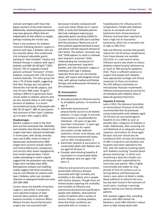 stomach and higher with those that
bypass portions of the small intestine.
Additionally, intestinal bypass procedures
may have glycemic effects that are
independent of their effects on weight,
perhaps involving the incretin axis.
There is also evidence for diabetes
remission following bariatric surgery in
persons with type 2 diabetes who are
less severely obese. One randomized
trial compared adjustable gastric
banding to “best available” medical and
lifestyle therapy in subjects with type 2
diabetes and BMI 30–40 kg/m2
(302).
Overall, 73% of surgically treated
patients achieved “remission” of their
diabetes, compared with 13% of those
treated medically. The latter group lost
only 1.7% of body weight, suggesting
that their therapy was not optimal.
Overall the trial had 60 subjects, and
only 13 had a BMI under 35 kg/m2
,
making it difﬁcult to generalize these
results widely to diabetic patients who
are less severely obese or with longer
duration of diabetes. In a recent
nonrandomized study of 66 people with
BMI 30–35 kg/m2
, 88% of participants
had remission of their type 2 diabetes
up to 6 years after surgery (303).
Disadvantages
Bariatric surgery is costly in the short
term and has associated risks. Morbidity
and mortality rates directly related to the
surgery have been reduced considerably
in recent years, with 30-day mortality
rates now 0.28%, similar to those of
laparoscopic cholecystectomy (304).
Longer-term concerns include vitamin
and mineral deﬁciencies, osteoporosis,
and rare but often severe hypoglycemia
from insulin hypersecretion. Cohort
studies attempting to match subjects
suggest that the procedure may reduce
longer-term mortality rates (305).
Retrospective analyses and modeling
studies suggest that these procedures
may be cost-effective for patients with
type 2 diabetes, when one considers
reduction in subsequent health care costs
(297,306–308).
Caution about the beneﬁts of bariatric
surgery is warranted. A propensity
score-adjusted analyses of older
severely obese patients with high
baseline mortality in Veterans Affairs
Medical Centers found that bariatric
surgery was not associated with
decreased mortality compared with
usual care (mean follow-up 6.7 years)
(309). A study that followed patients
who had undergone laparoscopic
adjustable gastric banding (LAGB) for
12 years found that 60% were satisﬁed
with the procedure. Nearly one out of
three patients experienced band erosion,
and almost half had required removal of
their bands. The authors’ conclusion was
that “LAGB appears to result in relatively
poor long-term outcomes” (310).
Understanding the mechanisms of
glycemic improvement, long-term
beneﬁts, and risks of bariatric surgery in
individuals with type 2 diabetes,
especially those who are not severely
obese, will require well designed clinical
trials, with optimal medical and lifestyle
therapy, and cardiovascular risk factors as
the comparator.
M. Immunization
Recommendations
c Annually provide an inﬂuenza vaccine
to all diabetic patients $6 months of
age. C
c Administer pneumococcal
polysaccharide vaccine to all diabetic
patients $2 years of age. A one-time
revaccination is recommended for
individuals .65 years of age who
have been immunized .5 years ago.
Other indications for repeat
vaccination include nephrotic
syndrome, chronic renal disease, and
other immunocompromised states,
such as after transplantation. C
c Administer hepatitis B vaccination to
unvaccinated adults with diabetes who
are aged 19–59 years. C
c Consider administering hepatitis B
vaccination to unvaccinated adults
with diabetes who are aged $60
years. C
Inﬂuenza and pneumonia are common,
preventable infectious diseases
associated with high mortality and
morbidity in the elderly and in people
with chronic diseases. Though there are
limited studies reporting the morbidity
and mortality of inﬂuenza and
pneumococcal pneumonia speciﬁcally in
people with diabetes, observational
studies of patients with a variety of
chronic illnesses, including diabetes,
show that these conditions are
associated with an increase in
hospitalizations for inﬂuenza and its
complications. People with diabetes
may be at increased risk of the
bacteremic form of pneumococcal
infection and have been reported to
have a high risk of nosocomial
bacteremia, which has a mortality rate
as high as 50% (311).
Safe and effective vaccines that greatly
reduce the risk of serious complications
from these diseases are available
(312,313). In a case-control series,
inﬂuenza vaccine was shown to reduce
diabetes-related hospital admission by
as much as 79% during ﬂu epidemics
(312). There is sufﬁcient evidence to
support that people with diabetes
have appropriate serologic and clinical
responses to these vaccinations.
The CDC Advisory Committee on
Immunization Practices recommends
inﬂuenza and pneumococcal vaccines for
all individuals with diabetes (http://
www.cdc.gov/vaccines/recs/).
Hepatitis B Vaccine
Late in 2012, the Advisory Committee
on Immunization Practices of the CDC
recommended that all previously
unvaccinated adults with diabetes aged
19–59 years be vaccinated against
hepatitis B virus (HBV) as soon as
possible after a diagnosis of diabetes is
made. Additionally, after assessing risk
and likelihood of an adequate immune
response, vaccinations for those aged
60 years and over should also be
considered (314). At least 29 outbreaks
of HBV in long-term care facilities and
hospitals have been reported to the
CDC, with the majority involving adults
with diabetes receiving “assisted blood
glucose monitoring,” in which such
monitoring is done by a health care
professional with responsibility for
more than one patient. HBV is highly
transmissible and stable for long
periods of time on surfaces such as
lancing devices and blood glucose
meters, even when no blood is visible.
Blood sufﬁcient to transmit the virus
has also been found in the reservoirs of
insulin pens, resulting in warnings
against sharing such devices between
patients.
CDC analyses suggest that, excluding
persons with HBV-related risk
behaviors, acute HBV infection is about
twice as high among adults with
care.diabetesjournals.org Position Statement S35
 